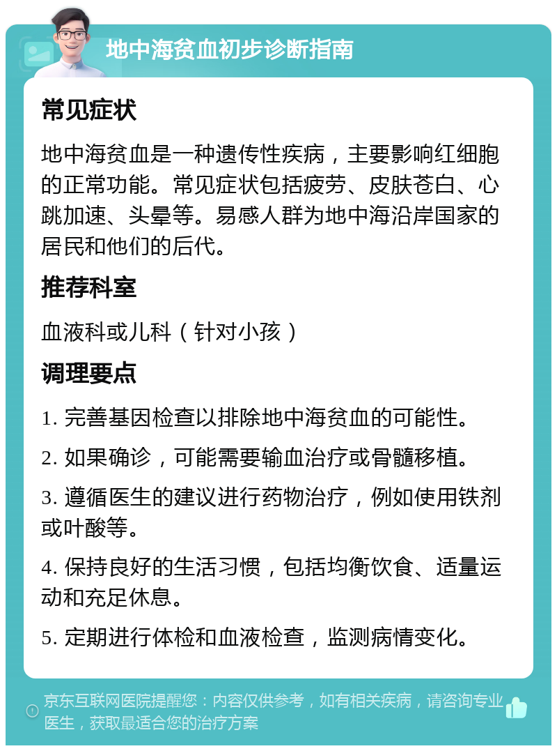 地中海贫血初步诊断指南 常见症状 地中海贫血是一种遗传性疾病，主要影响红细胞的正常功能。常见症状包括疲劳、皮肤苍白、心跳加速、头晕等。易感人群为地中海沿岸国家的居民和他们的后代。 推荐科室 血液科或儿科（针对小孩） 调理要点 1. 完善基因检查以排除地中海贫血的可能性。 2. 如果确诊，可能需要输血治疗或骨髓移植。 3. 遵循医生的建议进行药物治疗，例如使用铁剂或叶酸等。 4. 保持良好的生活习惯，包括均衡饮食、适量运动和充足休息。 5. 定期进行体检和血液检查，监测病情变化。