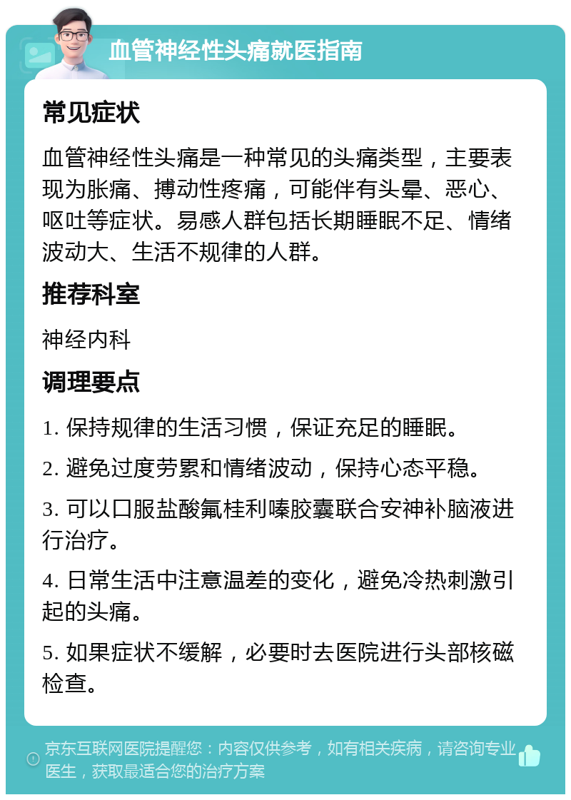 血管神经性头痛就医指南 常见症状 血管神经性头痛是一种常见的头痛类型，主要表现为胀痛、搏动性疼痛，可能伴有头晕、恶心、呕吐等症状。易感人群包括长期睡眠不足、情绪波动大、生活不规律的人群。 推荐科室 神经内科 调理要点 1. 保持规律的生活习惯，保证充足的睡眠。 2. 避免过度劳累和情绪波动，保持心态平稳。 3. 可以口服盐酸氟桂利嗪胶囊联合安神补脑液进行治疗。 4. 日常生活中注意温差的变化，避免冷热刺激引起的头痛。 5. 如果症状不缓解，必要时去医院进行头部核磁检查。