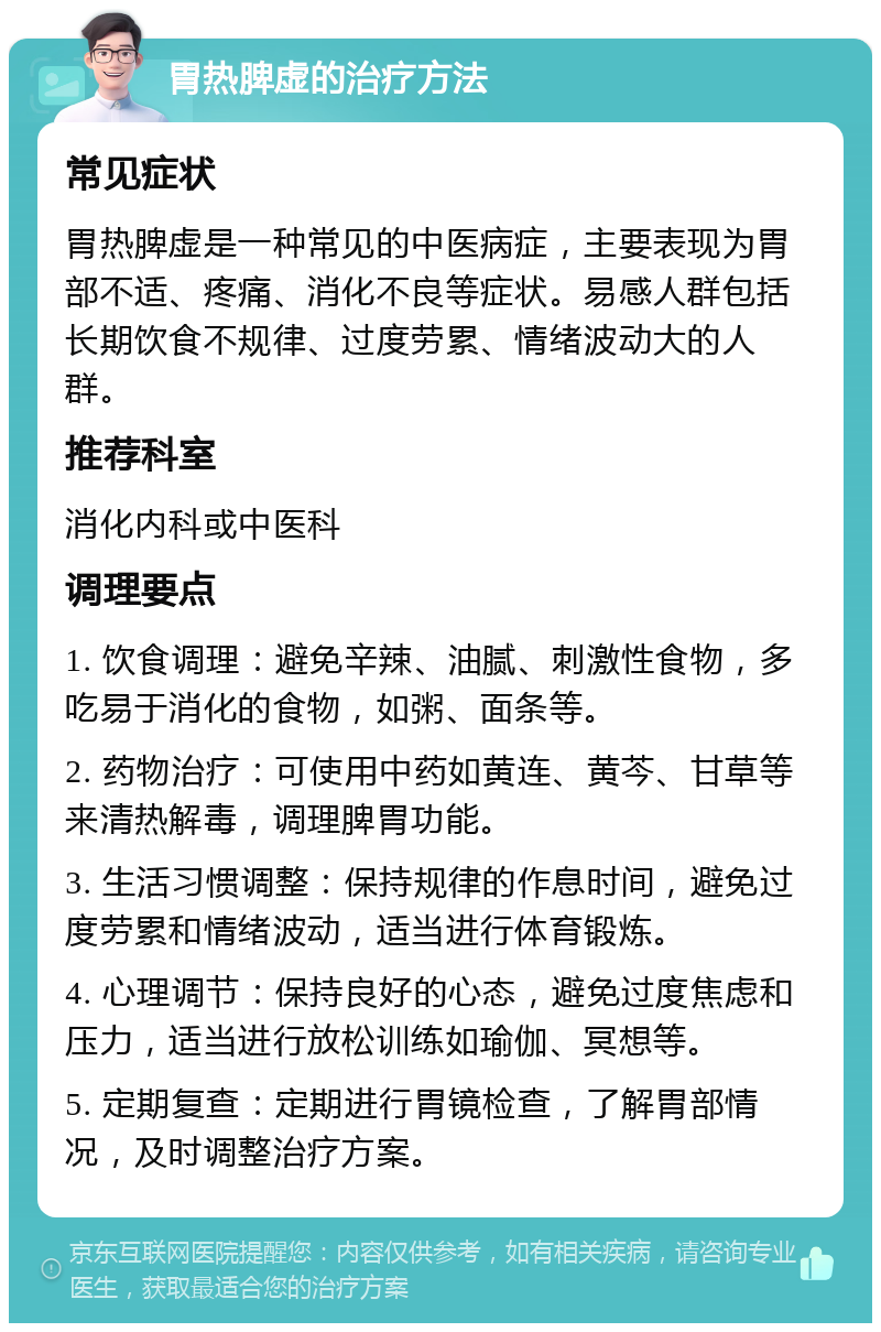 胃热脾虚的治疗方法 常见症状 胃热脾虚是一种常见的中医病症，主要表现为胃部不适、疼痛、消化不良等症状。易感人群包括长期饮食不规律、过度劳累、情绪波动大的人群。 推荐科室 消化内科或中医科 调理要点 1. 饮食调理：避免辛辣、油腻、刺激性食物，多吃易于消化的食物，如粥、面条等。 2. 药物治疗：可使用中药如黄连、黄芩、甘草等来清热解毒，调理脾胃功能。 3. 生活习惯调整：保持规律的作息时间，避免过度劳累和情绪波动，适当进行体育锻炼。 4. 心理调节：保持良好的心态，避免过度焦虑和压力，适当进行放松训练如瑜伽、冥想等。 5. 定期复查：定期进行胃镜检查，了解胃部情况，及时调整治疗方案。