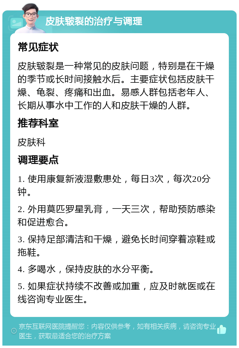 皮肤皲裂的治疗与调理 常见症状 皮肤皲裂是一种常见的皮肤问题，特别是在干燥的季节或长时间接触水后。主要症状包括皮肤干燥、龟裂、疼痛和出血。易感人群包括老年人、长期从事水中工作的人和皮肤干燥的人群。 推荐科室 皮肤科 调理要点 1. 使用康复新液湿敷患处，每日3次，每次20分钟。 2. 外用莫匹罗星乳膏，一天三次，帮助预防感染和促进愈合。 3. 保持足部清洁和干燥，避免长时间穿着凉鞋或拖鞋。 4. 多喝水，保持皮肤的水分平衡。 5. 如果症状持续不改善或加重，应及时就医或在线咨询专业医生。