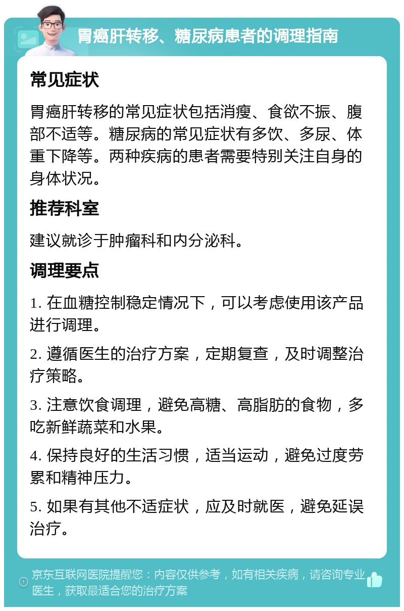 胃癌肝转移、糖尿病患者的调理指南 常见症状 胃癌肝转移的常见症状包括消瘦、食欲不振、腹部不适等。糖尿病的常见症状有多饮、多尿、体重下降等。两种疾病的患者需要特别关注自身的身体状况。 推荐科室 建议就诊于肿瘤科和内分泌科。 调理要点 1. 在血糖控制稳定情况下，可以考虑使用该产品进行调理。 2. 遵循医生的治疗方案，定期复查，及时调整治疗策略。 3. 注意饮食调理，避免高糖、高脂肪的食物，多吃新鲜蔬菜和水果。 4. 保持良好的生活习惯，适当运动，避免过度劳累和精神压力。 5. 如果有其他不适症状，应及时就医，避免延误治疗。