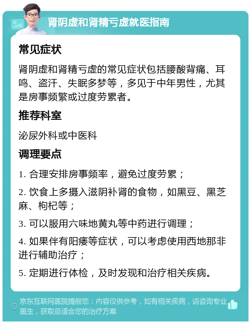 肾阴虚和肾精亏虚就医指南 常见症状 肾阴虚和肾精亏虚的常见症状包括腰酸背痛、耳鸣、盗汗、失眠多梦等，多见于中年男性，尤其是房事频繁或过度劳累者。 推荐科室 泌尿外科或中医科 调理要点 1. 合理安排房事频率，避免过度劳累； 2. 饮食上多摄入滋阴补肾的食物，如黑豆、黑芝麻、枸杞等； 3. 可以服用六味地黄丸等中药进行调理； 4. 如果伴有阳痿等症状，可以考虑使用西地那非进行辅助治疗； 5. 定期进行体检，及时发现和治疗相关疾病。