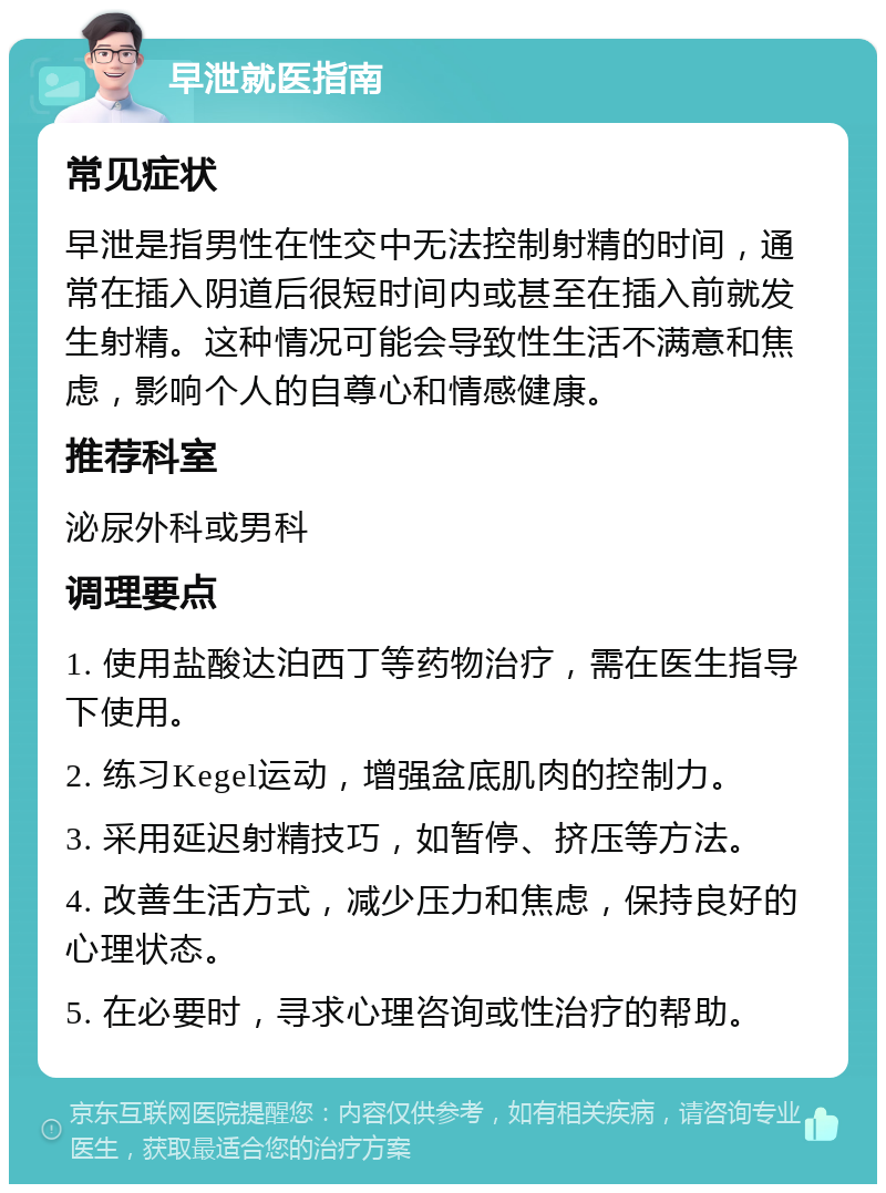 早泄就医指南 常见症状 早泄是指男性在性交中无法控制射精的时间，通常在插入阴道后很短时间内或甚至在插入前就发生射精。这种情况可能会导致性生活不满意和焦虑，影响个人的自尊心和情感健康。 推荐科室 泌尿外科或男科 调理要点 1. 使用盐酸达泊西丁等药物治疗，需在医生指导下使用。 2. 练习Kegel运动，增强盆底肌肉的控制力。 3. 采用延迟射精技巧，如暂停、挤压等方法。 4. 改善生活方式，减少压力和焦虑，保持良好的心理状态。 5. 在必要时，寻求心理咨询或性治疗的帮助。