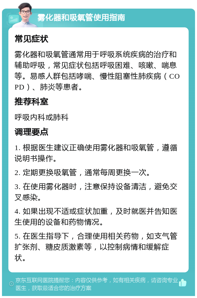 雾化器和吸氧管使用指南 常见症状 雾化器和吸氧管通常用于呼吸系统疾病的治疗和辅助呼吸，常见症状包括呼吸困难、咳嗽、喘息等。易感人群包括哮喘、慢性阻塞性肺疾病（COPD）、肺炎等患者。 推荐科室 呼吸内科或肺科 调理要点 1. 根据医生建议正确使用雾化器和吸氧管，遵循说明书操作。 2. 定期更换吸氧管，通常每周更换一次。 3. 在使用雾化器时，注意保持设备清洁，避免交叉感染。 4. 如果出现不适或症状加重，及时就医并告知医生使用的设备和药物情况。 5. 在医生指导下，合理使用相关药物，如支气管扩张剂、糖皮质激素等，以控制病情和缓解症状。