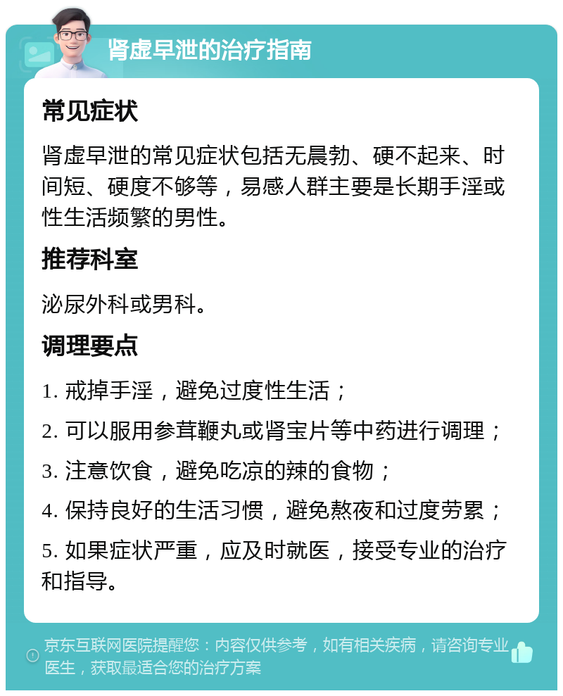 肾虚早泄的治疗指南 常见症状 肾虚早泄的常见症状包括无晨勃、硬不起来、时间短、硬度不够等，易感人群主要是长期手淫或性生活频繁的男性。 推荐科室 泌尿外科或男科。 调理要点 1. 戒掉手淫，避免过度性生活； 2. 可以服用参茸鞭丸或肾宝片等中药进行调理； 3. 注意饮食，避免吃凉的辣的食物； 4. 保持良好的生活习惯，避免熬夜和过度劳累； 5. 如果症状严重，应及时就医，接受专业的治疗和指导。