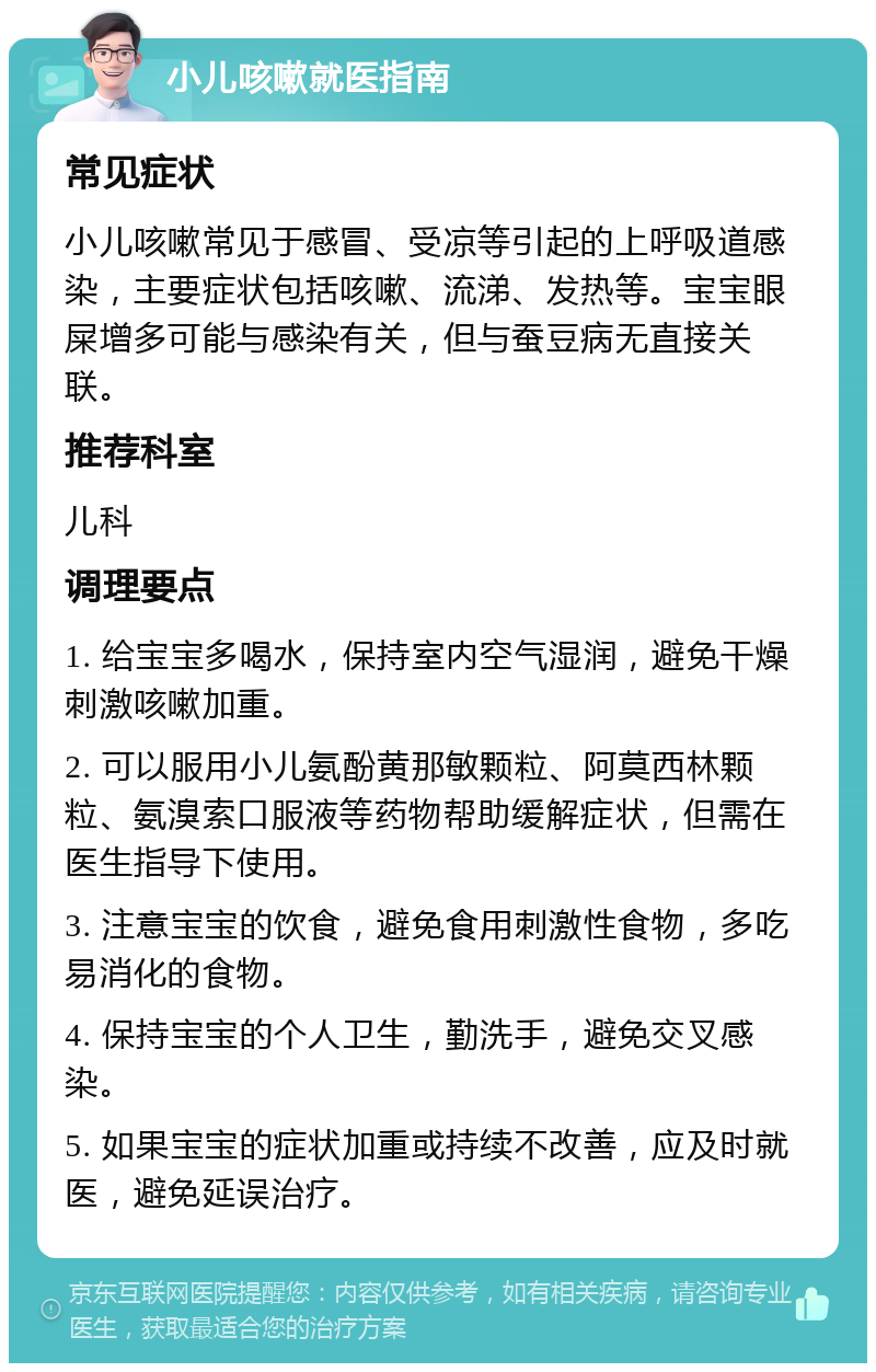 小儿咳嗽就医指南 常见症状 小儿咳嗽常见于感冒、受凉等引起的上呼吸道感染，主要症状包括咳嗽、流涕、发热等。宝宝眼屎增多可能与感染有关，但与蚕豆病无直接关联。 推荐科室 儿科 调理要点 1. 给宝宝多喝水，保持室内空气湿润，避免干燥刺激咳嗽加重。 2. 可以服用小儿氨酚黄那敏颗粒、阿莫西林颗粒、氨溴索口服液等药物帮助缓解症状，但需在医生指导下使用。 3. 注意宝宝的饮食，避免食用刺激性食物，多吃易消化的食物。 4. 保持宝宝的个人卫生，勤洗手，避免交叉感染。 5. 如果宝宝的症状加重或持续不改善，应及时就医，避免延误治疗。