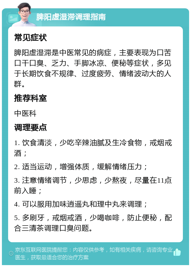 脾阳虚湿滞调理指南 常见症状 脾阳虚湿滞是中医常见的病症，主要表现为口苦口干口臭、乏力、手脚冰凉、便秘等症状，多见于长期饮食不规律、过度疲劳、情绪波动大的人群。 推荐科室 中医科 调理要点 1. 饮食清淡，少吃辛辣油腻及生冷食物，戒烟戒酒； 2. 适当运动，增强体质，缓解情绪压力； 3. 注意情绪调节，少思虑，少熬夜，尽量在11点前入睡； 4. 可以服用加味逍遥丸和理中丸来调理； 5. 多刷牙，戒烟戒酒，少喝咖啡，防止便秘，配合三清茶调理口臭问题。