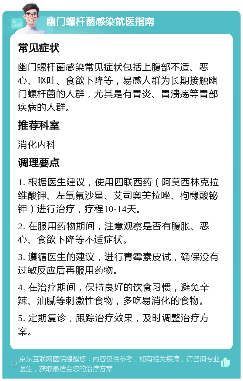 幽门螺杆菌感染就医指南 常见症状 幽门螺杆菌感染常见症状包括上腹部不适、恶心、呕吐、食欲下降等，易感人群为长期接触幽门螺杆菌的人群，尤其是有胃炎、胃溃疡等胃部疾病的人群。 推荐科室 消化内科 调理要点 1. 根据医生建议，使用四联西药（阿莫西林克拉维酸钾、左氧氟沙星、艾司奥美拉唑、枸橼酸铋钾）进行治疗，疗程10-14天。 2. 在服用药物期间，注意观察是否有腹胀、恶心、食欲下降等不适症状。 3. 遵循医生的建议，进行青霉素皮试，确保没有过敏反应后再服用药物。 4. 在治疗期间，保持良好的饮食习惯，避免辛辣、油腻等刺激性食物，多吃易消化的食物。 5. 定期复诊，跟踪治疗效果，及时调整治疗方案。