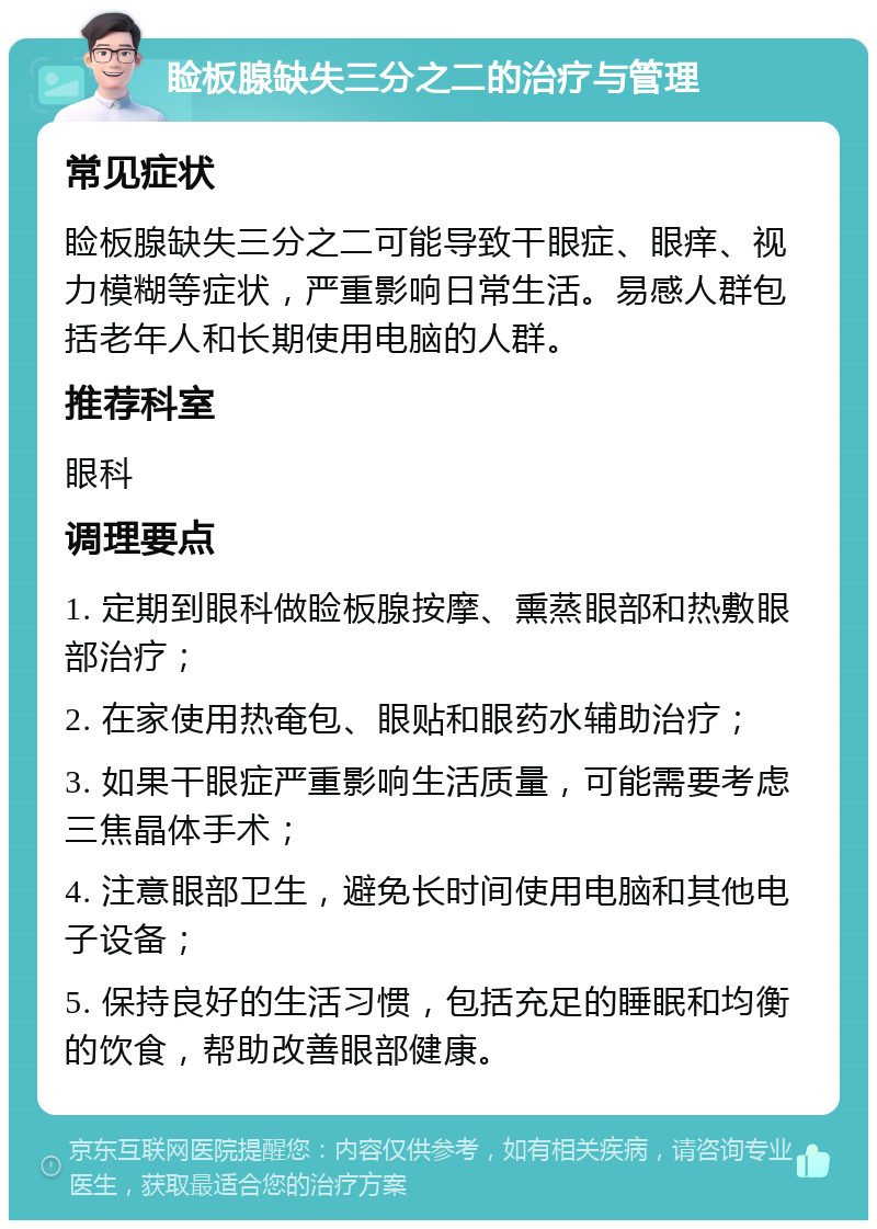 睑板腺缺失三分之二的治疗与管理 常见症状 睑板腺缺失三分之二可能导致干眼症、眼痒、视力模糊等症状，严重影响日常生活。易感人群包括老年人和长期使用电脑的人群。 推荐科室 眼科 调理要点 1. 定期到眼科做睑板腺按摩、熏蒸眼部和热敷眼部治疗； 2. 在家使用热奄包、眼贴和眼药水辅助治疗； 3. 如果干眼症严重影响生活质量，可能需要考虑三焦晶体手术； 4. 注意眼部卫生，避免长时间使用电脑和其他电子设备； 5. 保持良好的生活习惯，包括充足的睡眠和均衡的饮食，帮助改善眼部健康。