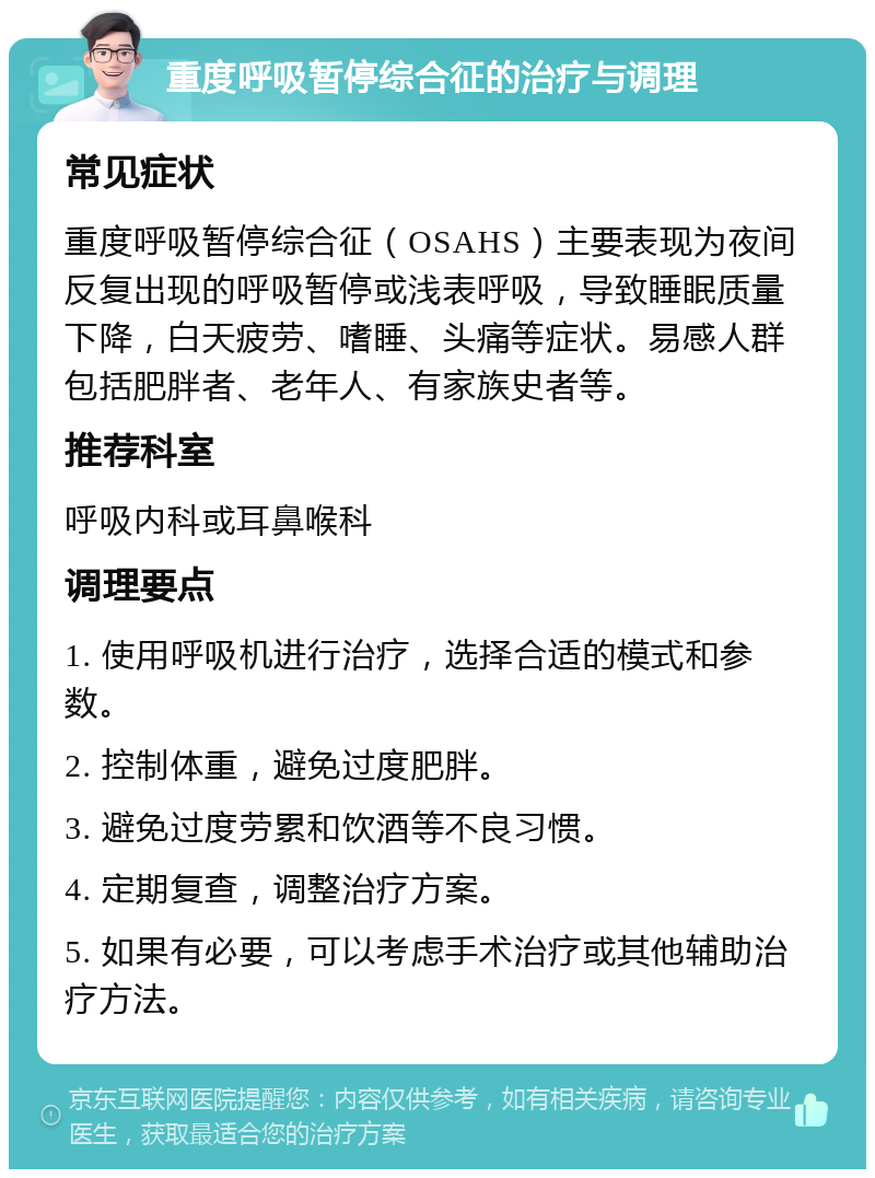 重度呼吸暂停综合征的治疗与调理 常见症状 重度呼吸暂停综合征（OSAHS）主要表现为夜间反复出现的呼吸暂停或浅表呼吸，导致睡眠质量下降，白天疲劳、嗜睡、头痛等症状。易感人群包括肥胖者、老年人、有家族史者等。 推荐科室 呼吸内科或耳鼻喉科 调理要点 1. 使用呼吸机进行治疗，选择合适的模式和参数。 2. 控制体重，避免过度肥胖。 3. 避免过度劳累和饮酒等不良习惯。 4. 定期复查，调整治疗方案。 5. 如果有必要，可以考虑手术治疗或其他辅助治疗方法。