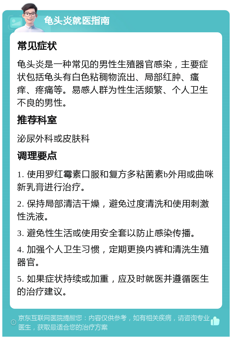 龟头炎就医指南 常见症状 龟头炎是一种常见的男性生殖器官感染，主要症状包括龟头有白色粘稠物流出、局部红肿、瘙痒、疼痛等。易感人群为性生活频繁、个人卫生不良的男性。 推荐科室 泌尿外科或皮肤科 调理要点 1. 使用罗红霉素口服和复方多粘菌素b外用或曲咪新乳膏进行治疗。 2. 保持局部清洁干燥，避免过度清洗和使用刺激性洗液。 3. 避免性生活或使用安全套以防止感染传播。 4. 加强个人卫生习惯，定期更换内裤和清洗生殖器官。 5. 如果症状持续或加重，应及时就医并遵循医生的治疗建议。