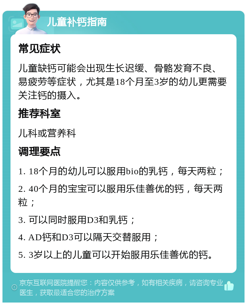 儿童补钙指南 常见症状 儿童缺钙可能会出现生长迟缓、骨骼发育不良、易疲劳等症状，尤其是18个月至3岁的幼儿更需要关注钙的摄入。 推荐科室 儿科或营养科 调理要点 1. 18个月的幼儿可以服用bio的乳钙，每天两粒； 2. 40个月的宝宝可以服用乐佳善优的钙，每天两粒； 3. 可以同时服用D3和乳钙； 4. AD钙和D3可以隔天交替服用； 5. 3岁以上的儿童可以开始服用乐佳善优的钙。