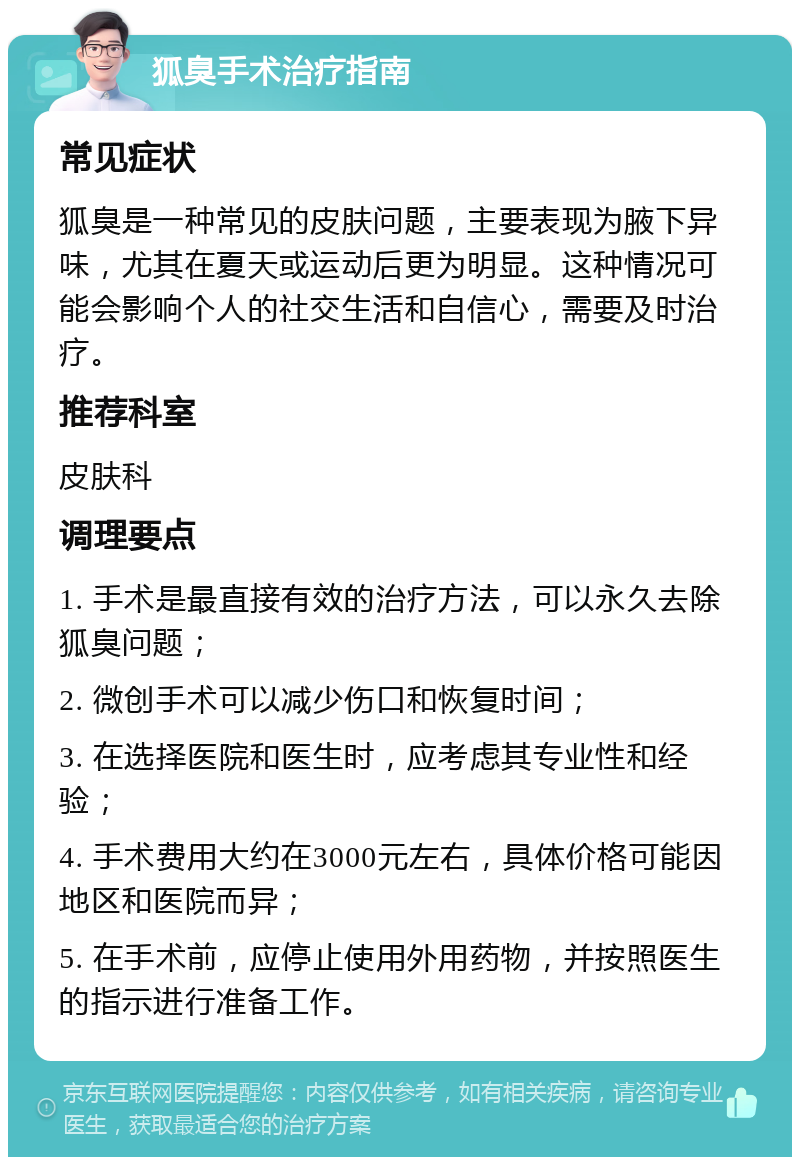 狐臭手术治疗指南 常见症状 狐臭是一种常见的皮肤问题，主要表现为腋下异味，尤其在夏天或运动后更为明显。这种情况可能会影响个人的社交生活和自信心，需要及时治疗。 推荐科室 皮肤科 调理要点 1. 手术是最直接有效的治疗方法，可以永久去除狐臭问题； 2. 微创手术可以减少伤口和恢复时间； 3. 在选择医院和医生时，应考虑其专业性和经验； 4. 手术费用大约在3000元左右，具体价格可能因地区和医院而异； 5. 在手术前，应停止使用外用药物，并按照医生的指示进行准备工作。