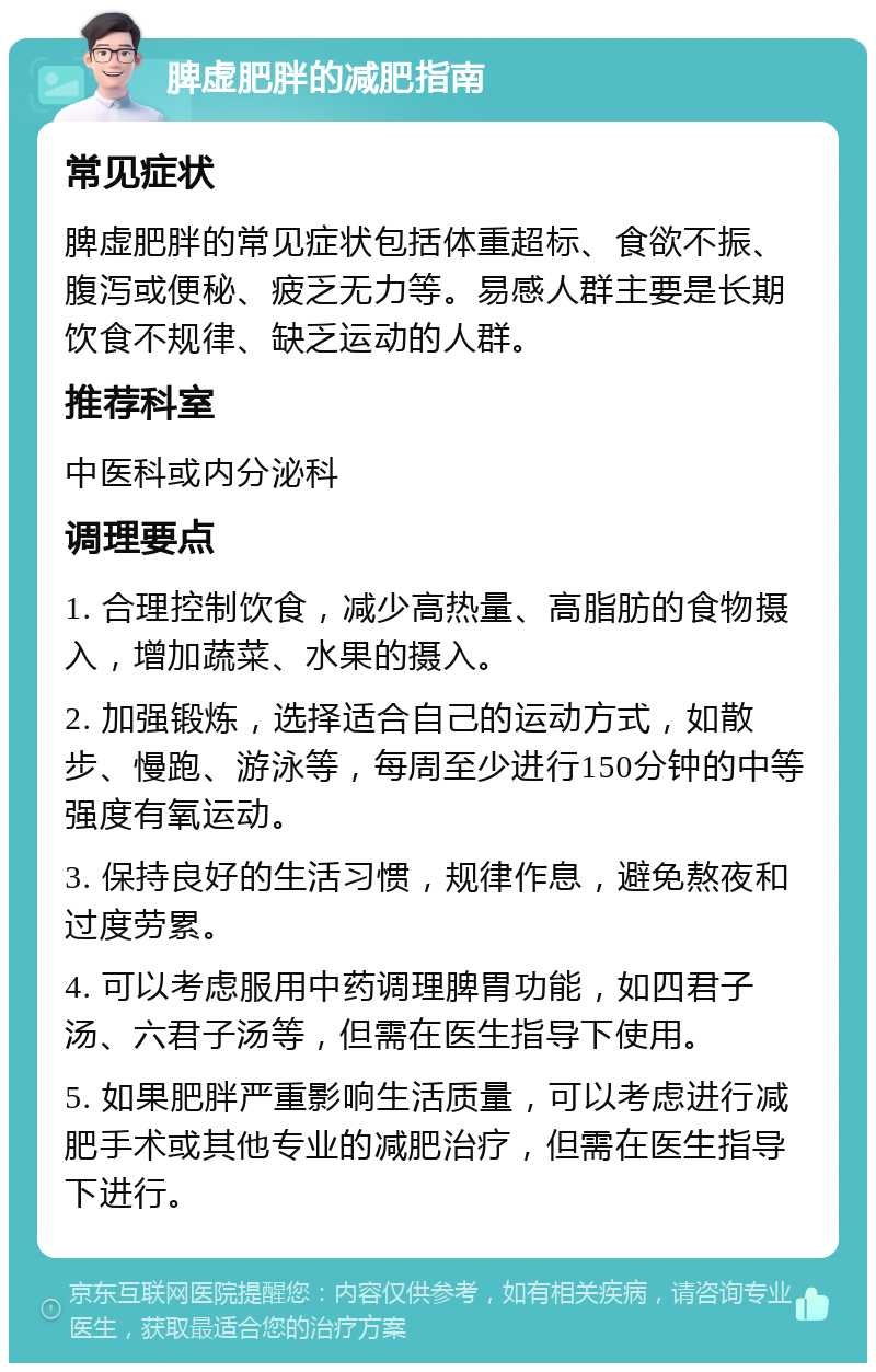 脾虚肥胖的减肥指南 常见症状 脾虚肥胖的常见症状包括体重超标、食欲不振、腹泻或便秘、疲乏无力等。易感人群主要是长期饮食不规律、缺乏运动的人群。 推荐科室 中医科或内分泌科 调理要点 1. 合理控制饮食，减少高热量、高脂肪的食物摄入，增加蔬菜、水果的摄入。 2. 加强锻炼，选择适合自己的运动方式，如散步、慢跑、游泳等，每周至少进行150分钟的中等强度有氧运动。 3. 保持良好的生活习惯，规律作息，避免熬夜和过度劳累。 4. 可以考虑服用中药调理脾胃功能，如四君子汤、六君子汤等，但需在医生指导下使用。 5. 如果肥胖严重影响生活质量，可以考虑进行减肥手术或其他专业的减肥治疗，但需在医生指导下进行。