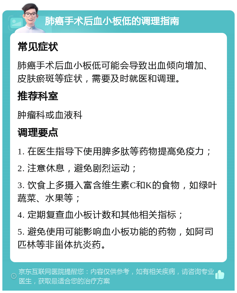 肺癌手术后血小板低的调理指南 常见症状 肺癌手术后血小板低可能会导致出血倾向增加、皮肤瘀斑等症状，需要及时就医和调理。 推荐科室 肿瘤科或血液科 调理要点 1. 在医生指导下使用脾多肽等药物提高免疫力； 2. 注意休息，避免剧烈运动； 3. 饮食上多摄入富含维生素C和K的食物，如绿叶蔬菜、水果等； 4. 定期复查血小板计数和其他相关指标； 5. 避免使用可能影响血小板功能的药物，如阿司匹林等非甾体抗炎药。