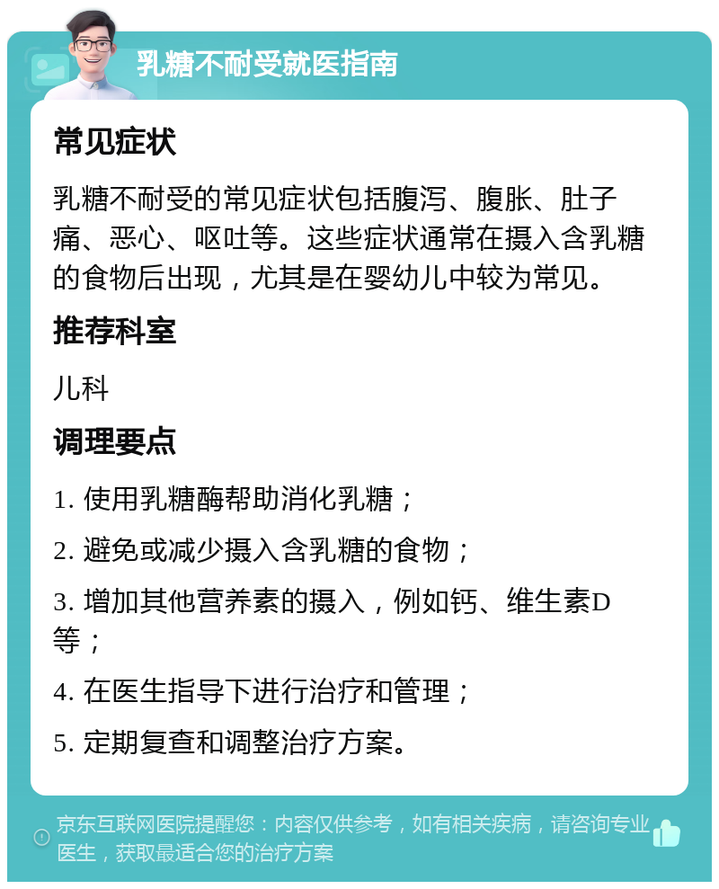 乳糖不耐受就医指南 常见症状 乳糖不耐受的常见症状包括腹泻、腹胀、肚子痛、恶心、呕吐等。这些症状通常在摄入含乳糖的食物后出现，尤其是在婴幼儿中较为常见。 推荐科室 儿科 调理要点 1. 使用乳糖酶帮助消化乳糖； 2. 避免或减少摄入含乳糖的食物； 3. 增加其他营养素的摄入，例如钙、维生素D等； 4. 在医生指导下进行治疗和管理； 5. 定期复查和调整治疗方案。