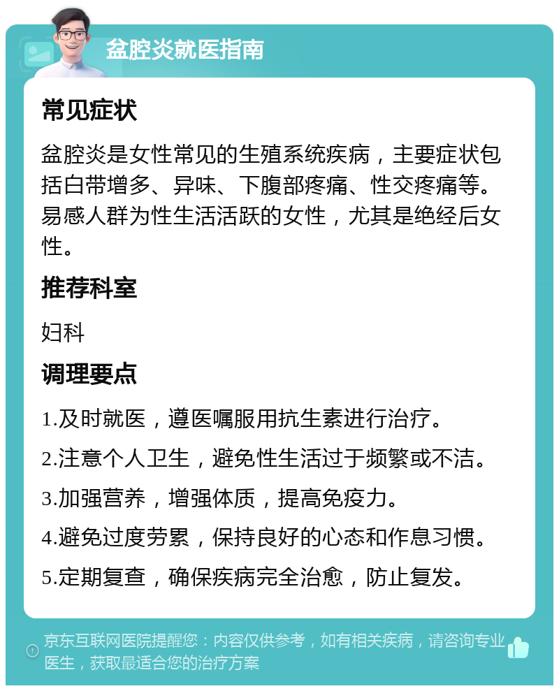 盆腔炎就医指南 常见症状 盆腔炎是女性常见的生殖系统疾病，主要症状包括白带增多、异味、下腹部疼痛、性交疼痛等。易感人群为性生活活跃的女性，尤其是绝经后女性。 推荐科室 妇科 调理要点 1.及时就医，遵医嘱服用抗生素进行治疗。 2.注意个人卫生，避免性生活过于频繁或不洁。 3.加强营养，增强体质，提高免疫力。 4.避免过度劳累，保持良好的心态和作息习惯。 5.定期复查，确保疾病完全治愈，防止复发。