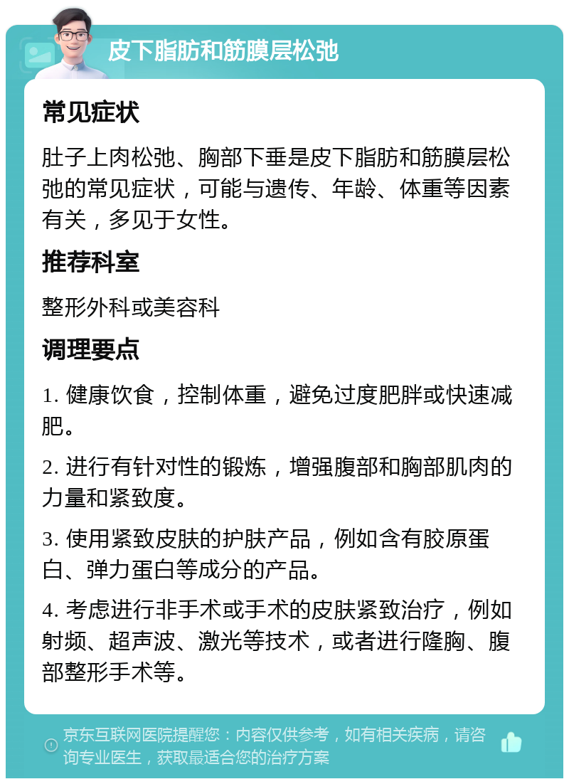 皮下脂肪和筋膜层松弛 常见症状 肚子上肉松弛、胸部下垂是皮下脂肪和筋膜层松弛的常见症状，可能与遗传、年龄、体重等因素有关，多见于女性。 推荐科室 整形外科或美容科 调理要点 1. 健康饮食，控制体重，避免过度肥胖或快速减肥。 2. 进行有针对性的锻炼，增强腹部和胸部肌肉的力量和紧致度。 3. 使用紧致皮肤的护肤产品，例如含有胶原蛋白、弹力蛋白等成分的产品。 4. 考虑进行非手术或手术的皮肤紧致治疗，例如射频、超声波、激光等技术，或者进行隆胸、腹部整形手术等。