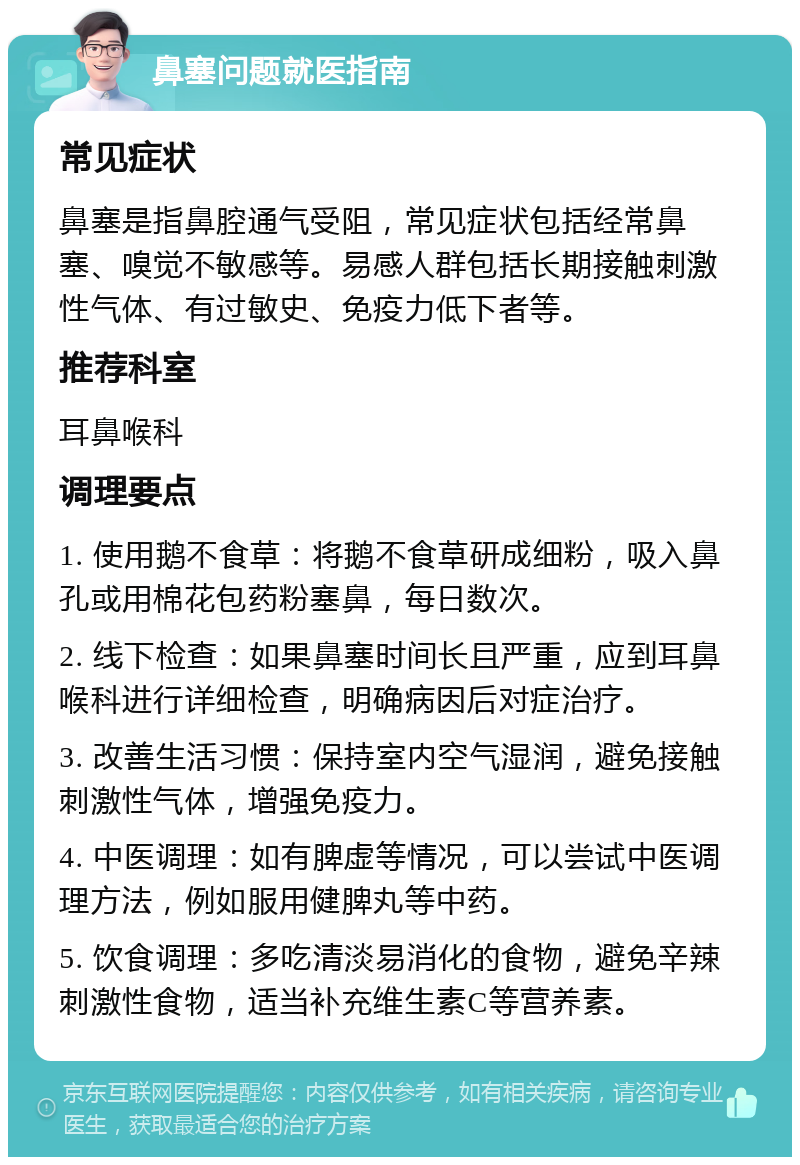 鼻塞问题就医指南 常见症状 鼻塞是指鼻腔通气受阻，常见症状包括经常鼻塞、嗅觉不敏感等。易感人群包括长期接触刺激性气体、有过敏史、免疫力低下者等。 推荐科室 耳鼻喉科 调理要点 1. 使用鹅不食草：将鹅不食草研成细粉，吸入鼻孔或用棉花包药粉塞鼻，每日数次。 2. 线下检查：如果鼻塞时间长且严重，应到耳鼻喉科进行详细检查，明确病因后对症治疗。 3. 改善生活习惯：保持室内空气湿润，避免接触刺激性气体，增强免疫力。 4. 中医调理：如有脾虚等情况，可以尝试中医调理方法，例如服用健脾丸等中药。 5. 饮食调理：多吃清淡易消化的食物，避免辛辣刺激性食物，适当补充维生素C等营养素。