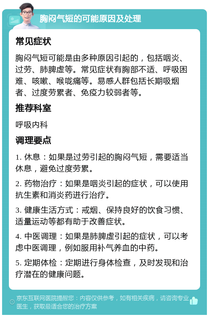 胸闷气短的可能原因及处理 常见症状 胸闷气短可能是由多种原因引起的，包括咽炎、过劳、肺脾虚等。常见症状有胸部不适、呼吸困难、咳嗽、喉咙痛等。易感人群包括长期吸烟者、过度劳累者、免疫力较弱者等。 推荐科室 呼吸内科 调理要点 1. 休息：如果是过劳引起的胸闷气短，需要适当休息，避免过度劳累。 2. 药物治疗：如果是咽炎引起的症状，可以使用抗生素和消炎药进行治疗。 3. 健康生活方式：戒烟、保持良好的饮食习惯、适量运动等都有助于改善症状。 4. 中医调理：如果是肺脾虚引起的症状，可以考虑中医调理，例如服用补气养血的中药。 5. 定期体检：定期进行身体检查，及时发现和治疗潜在的健康问题。