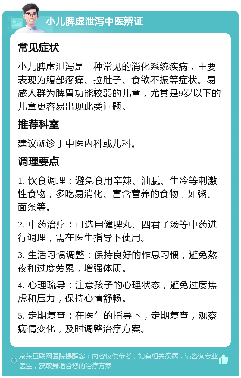 小儿脾虚泄泻中医辨证 常见症状 小儿脾虚泄泻是一种常见的消化系统疾病，主要表现为腹部疼痛、拉肚子、食欲不振等症状。易感人群为脾胃功能较弱的儿童，尤其是9岁以下的儿童更容易出现此类问题。 推荐科室 建议就诊于中医内科或儿科。 调理要点 1. 饮食调理：避免食用辛辣、油腻、生冷等刺激性食物，多吃易消化、富含营养的食物，如粥、面条等。 2. 中药治疗：可选用健脾丸、四君子汤等中药进行调理，需在医生指导下使用。 3. 生活习惯调整：保持良好的作息习惯，避免熬夜和过度劳累，增强体质。 4. 心理疏导：注意孩子的心理状态，避免过度焦虑和压力，保持心情舒畅。 5. 定期复查：在医生的指导下，定期复查，观察病情变化，及时调整治疗方案。