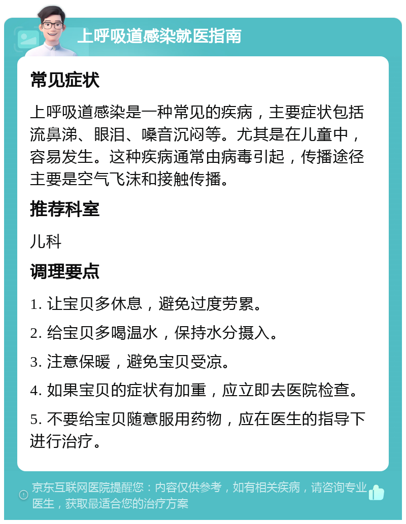 上呼吸道感染就医指南 常见症状 上呼吸道感染是一种常见的疾病，主要症状包括流鼻涕、眼泪、嗓音沉闷等。尤其是在儿童中，容易发生。这种疾病通常由病毒引起，传播途径主要是空气飞沫和接触传播。 推荐科室 儿科 调理要点 1. 让宝贝多休息，避免过度劳累。 2. 给宝贝多喝温水，保持水分摄入。 3. 注意保暖，避免宝贝受凉。 4. 如果宝贝的症状有加重，应立即去医院检查。 5. 不要给宝贝随意服用药物，应在医生的指导下进行治疗。