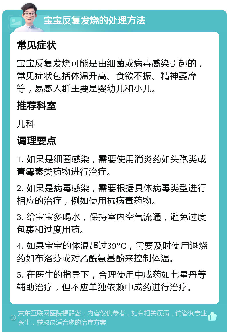 宝宝反复发烧的处理方法 常见症状 宝宝反复发烧可能是由细菌或病毒感染引起的，常见症状包括体温升高、食欲不振、精神萎靡等，易感人群主要是婴幼儿和小儿。 推荐科室 儿科 调理要点 1. 如果是细菌感染，需要使用消炎药如头孢类或青霉素类药物进行治疗。 2. 如果是病毒感染，需要根据具体病毒类型进行相应的治疗，例如使用抗病毒药物。 3. 给宝宝多喝水，保持室内空气流通，避免过度包裹和过度用药。 4. 如果宝宝的体温超过39°C，需要及时使用退烧药如布洛芬或对乙酰氨基酚来控制体温。 5. 在医生的指导下，合理使用中成药如七星丹等辅助治疗，但不应单独依赖中成药进行治疗。