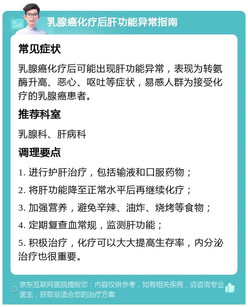 乳腺癌化疗后肝功能异常指南 常见症状 乳腺癌化疗后可能出现肝功能异常，表现为转氨酶升高、恶心、呕吐等症状，易感人群为接受化疗的乳腺癌患者。 推荐科室 乳腺科、肝病科 调理要点 1. 进行护肝治疗，包括输液和口服药物； 2. 将肝功能降至正常水平后再继续化疗； 3. 加强营养，避免辛辣、油炸、烧烤等食物； 4. 定期复查血常规，监测肝功能； 5. 积极治疗，化疗可以大大提高生存率，内分泌治疗也很重要。