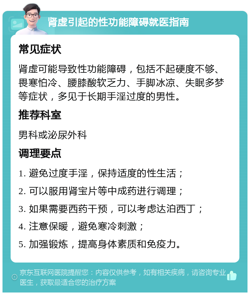 肾虚引起的性功能障碍就医指南 常见症状 肾虚可能导致性功能障碍，包括不起硬度不够、畏寒怕冷、腰膝酸软乏力、手脚冰凉、失眠多梦等症状，多见于长期手淫过度的男性。 推荐科室 男科或泌尿外科 调理要点 1. 避免过度手淫，保持适度的性生活； 2. 可以服用肾宝片等中成药进行调理； 3. 如果需要西药干预，可以考虑达泊西丁； 4. 注意保暖，避免寒冷刺激； 5. 加强锻炼，提高身体素质和免疫力。