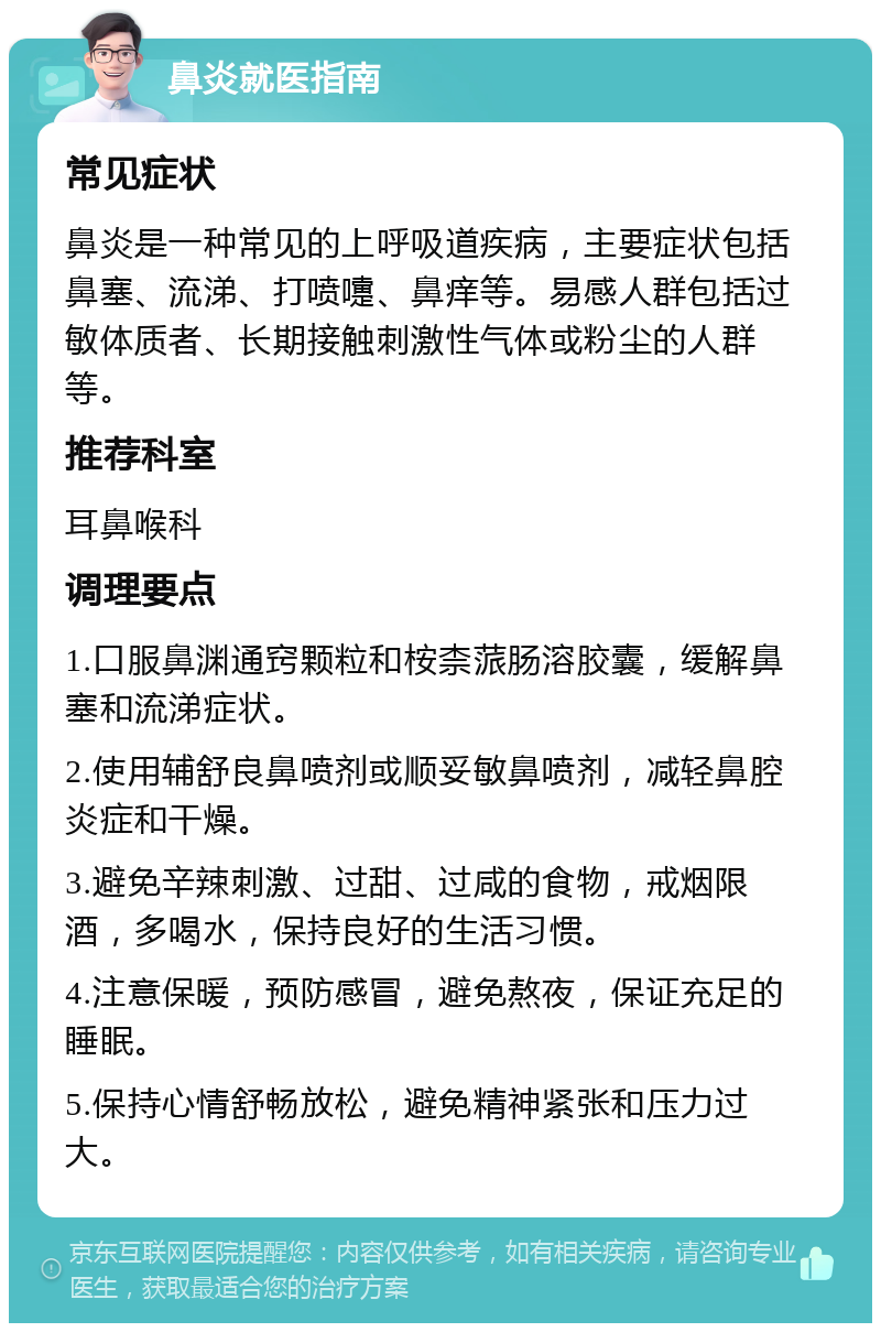 鼻炎就医指南 常见症状 鼻炎是一种常见的上呼吸道疾病，主要症状包括鼻塞、流涕、打喷嚏、鼻痒等。易感人群包括过敏体质者、长期接触刺激性气体或粉尘的人群等。 推荐科室 耳鼻喉科 调理要点 1.口服鼻渊通窍颗粒和桉柰蒎肠溶胶囊，缓解鼻塞和流涕症状。 2.使用辅舒良鼻喷剂或顺妥敏鼻喷剂，减轻鼻腔炎症和干燥。 3.避免辛辣刺激、过甜、过咸的食物，戒烟限酒，多喝水，保持良好的生活习惯。 4.注意保暖，预防感冒，避免熬夜，保证充足的睡眠。 5.保持心情舒畅放松，避免精神紧张和压力过大。