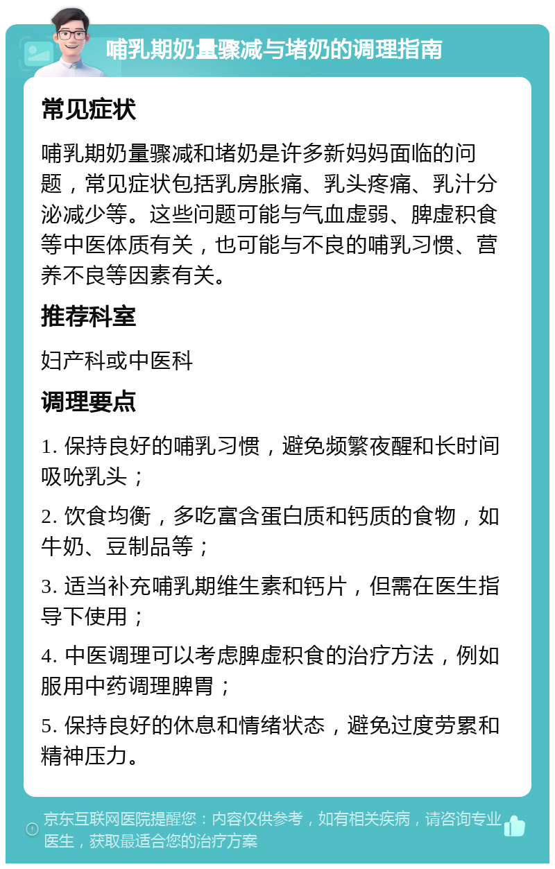 哺乳期奶量骤减与堵奶的调理指南 常见症状 哺乳期奶量骤减和堵奶是许多新妈妈面临的问题，常见症状包括乳房胀痛、乳头疼痛、乳汁分泌减少等。这些问题可能与气血虚弱、脾虚积食等中医体质有关，也可能与不良的哺乳习惯、营养不良等因素有关。 推荐科室 妇产科或中医科 调理要点 1. 保持良好的哺乳习惯，避免频繁夜醒和长时间吸吮乳头； 2. 饮食均衡，多吃富含蛋白质和钙质的食物，如牛奶、豆制品等； 3. 适当补充哺乳期维生素和钙片，但需在医生指导下使用； 4. 中医调理可以考虑脾虚积食的治疗方法，例如服用中药调理脾胃； 5. 保持良好的休息和情绪状态，避免过度劳累和精神压力。