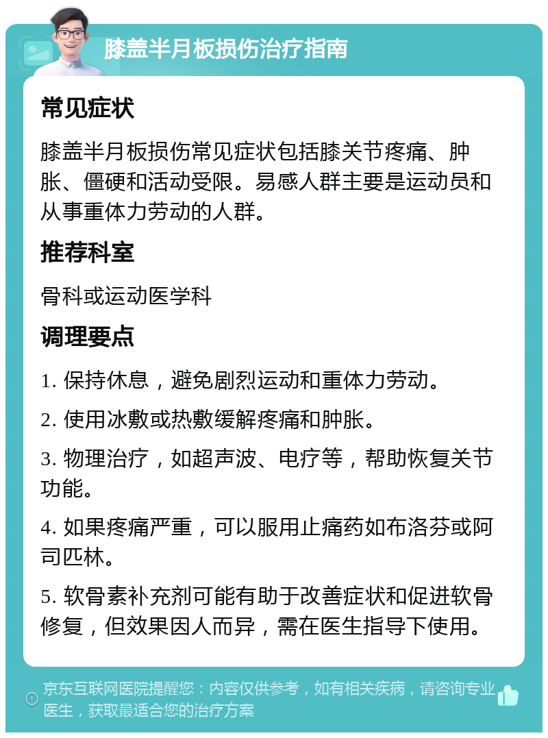 膝盖半月板损伤治疗指南 常见症状 膝盖半月板损伤常见症状包括膝关节疼痛、肿胀、僵硬和活动受限。易感人群主要是运动员和从事重体力劳动的人群。 推荐科室 骨科或运动医学科 调理要点 1. 保持休息，避免剧烈运动和重体力劳动。 2. 使用冰敷或热敷缓解疼痛和肿胀。 3. 物理治疗，如超声波、电疗等，帮助恢复关节功能。 4. 如果疼痛严重，可以服用止痛药如布洛芬或阿司匹林。 5. 软骨素补充剂可能有助于改善症状和促进软骨修复，但效果因人而异，需在医生指导下使用。