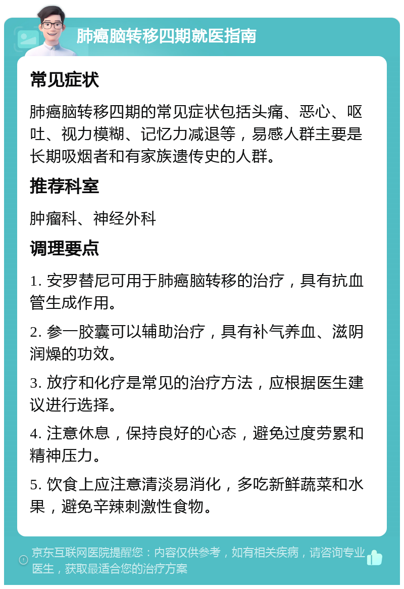 肺癌脑转移四期就医指南 常见症状 肺癌脑转移四期的常见症状包括头痛、恶心、呕吐、视力模糊、记忆力减退等，易感人群主要是长期吸烟者和有家族遗传史的人群。 推荐科室 肿瘤科、神经外科 调理要点 1. 安罗替尼可用于肺癌脑转移的治疗，具有抗血管生成作用。 2. 参一胶囊可以辅助治疗，具有补气养血、滋阴润燥的功效。 3. 放疗和化疗是常见的治疗方法，应根据医生建议进行选择。 4. 注意休息，保持良好的心态，避免过度劳累和精神压力。 5. 饮食上应注意清淡易消化，多吃新鲜蔬菜和水果，避免辛辣刺激性食物。