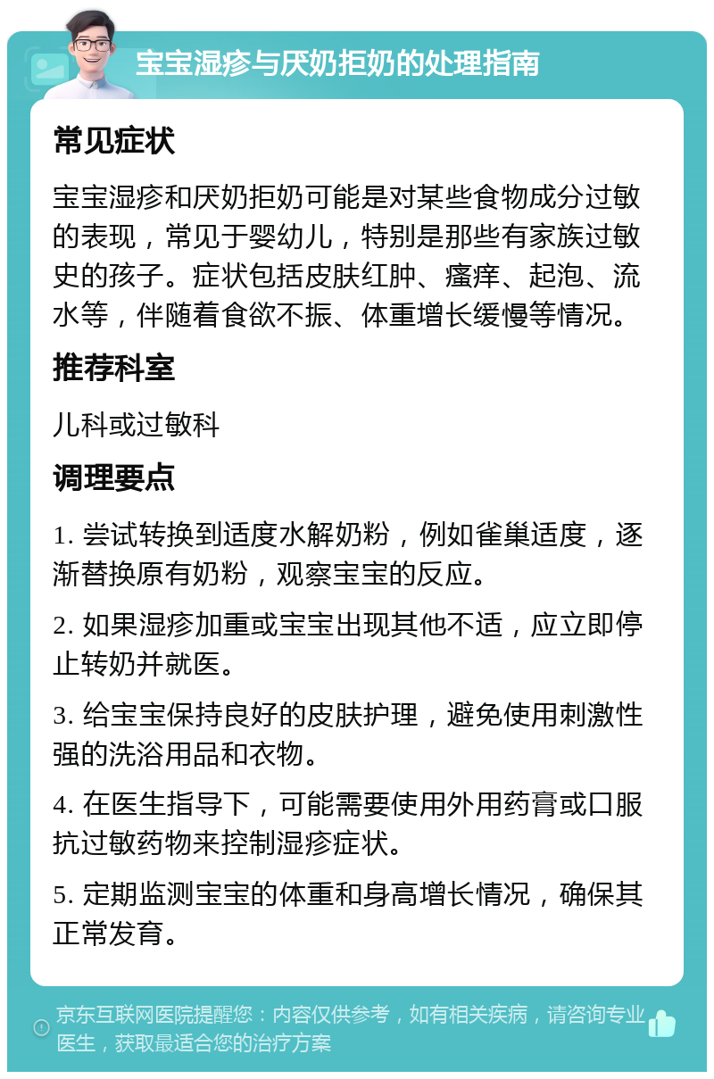 宝宝湿疹与厌奶拒奶的处理指南 常见症状 宝宝湿疹和厌奶拒奶可能是对某些食物成分过敏的表现，常见于婴幼儿，特别是那些有家族过敏史的孩子。症状包括皮肤红肿、瘙痒、起泡、流水等，伴随着食欲不振、体重增长缓慢等情况。 推荐科室 儿科或过敏科 调理要点 1. 尝试转换到适度水解奶粉，例如雀巢适度，逐渐替换原有奶粉，观察宝宝的反应。 2. 如果湿疹加重或宝宝出现其他不适，应立即停止转奶并就医。 3. 给宝宝保持良好的皮肤护理，避免使用刺激性强的洗浴用品和衣物。 4. 在医生指导下，可能需要使用外用药膏或口服抗过敏药物来控制湿疹症状。 5. 定期监测宝宝的体重和身高增长情况，确保其正常发育。