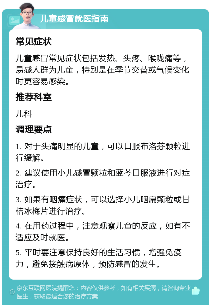 儿童感冒就医指南 常见症状 儿童感冒常见症状包括发热、头疼、喉咙痛等，易感人群为儿童，特别是在季节交替或气候变化时更容易感染。 推荐科室 儿科 调理要点 1. 对于头痛明显的儿童，可以口服布洛芬颗粒进行缓解。 2. 建议使用小儿感冒颗粒和蓝芩口服液进行对症治疗。 3. 如果有咽痛症状，可以选择小儿咽扁颗粒或甘桔冰梅片进行治疗。 4. 在用药过程中，注意观察儿童的反应，如有不适应及时就医。 5. 平时要注意保持良好的生活习惯，增强免疫力，避免接触病原体，预防感冒的发生。