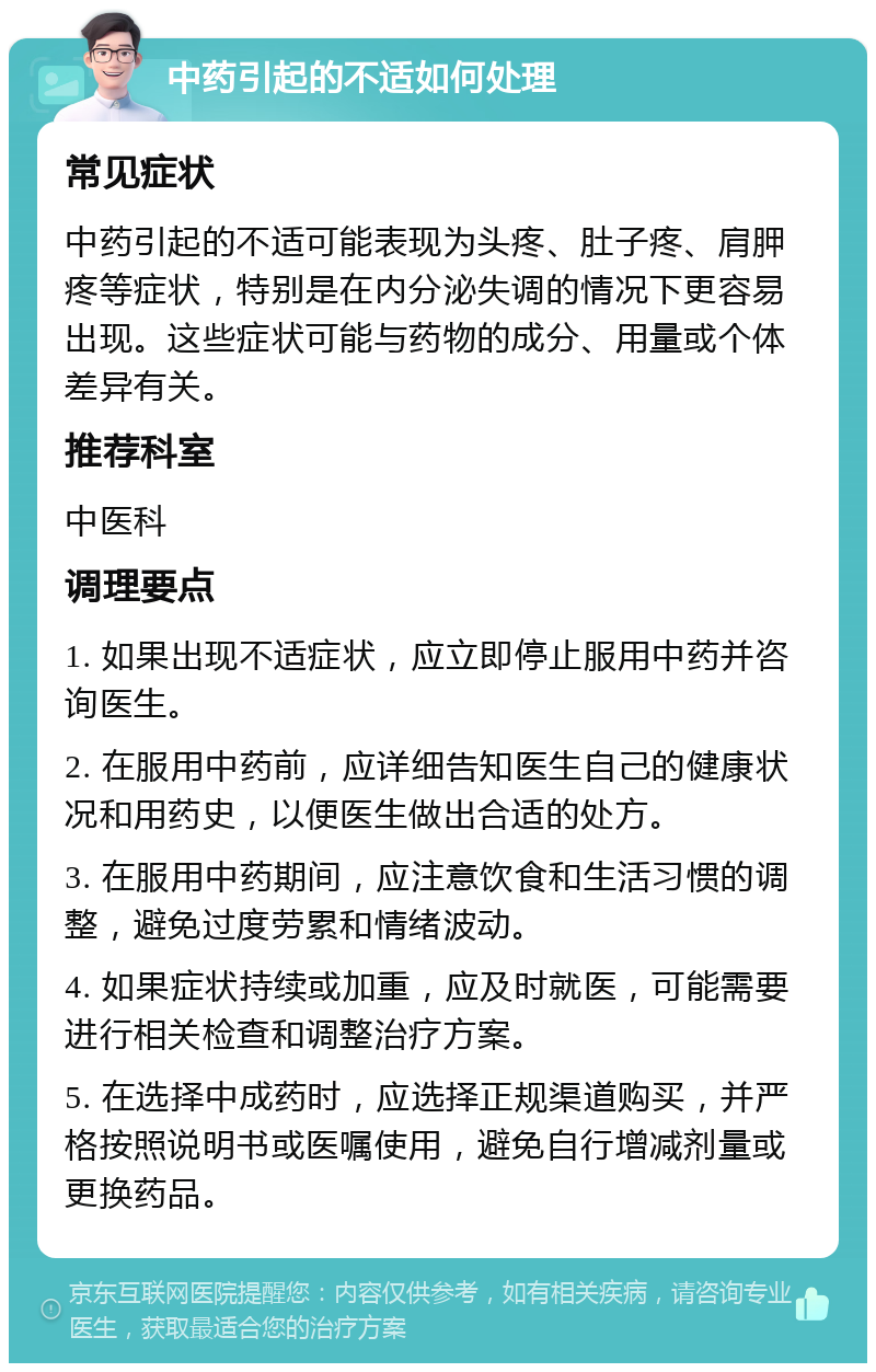 中药引起的不适如何处理 常见症状 中药引起的不适可能表现为头疼、肚子疼、肩胛疼等症状，特别是在内分泌失调的情况下更容易出现。这些症状可能与药物的成分、用量或个体差异有关。 推荐科室 中医科 调理要点 1. 如果出现不适症状，应立即停止服用中药并咨询医生。 2. 在服用中药前，应详细告知医生自己的健康状况和用药史，以便医生做出合适的处方。 3. 在服用中药期间，应注意饮食和生活习惯的调整，避免过度劳累和情绪波动。 4. 如果症状持续或加重，应及时就医，可能需要进行相关检查和调整治疗方案。 5. 在选择中成药时，应选择正规渠道购买，并严格按照说明书或医嘱使用，避免自行增减剂量或更换药品。