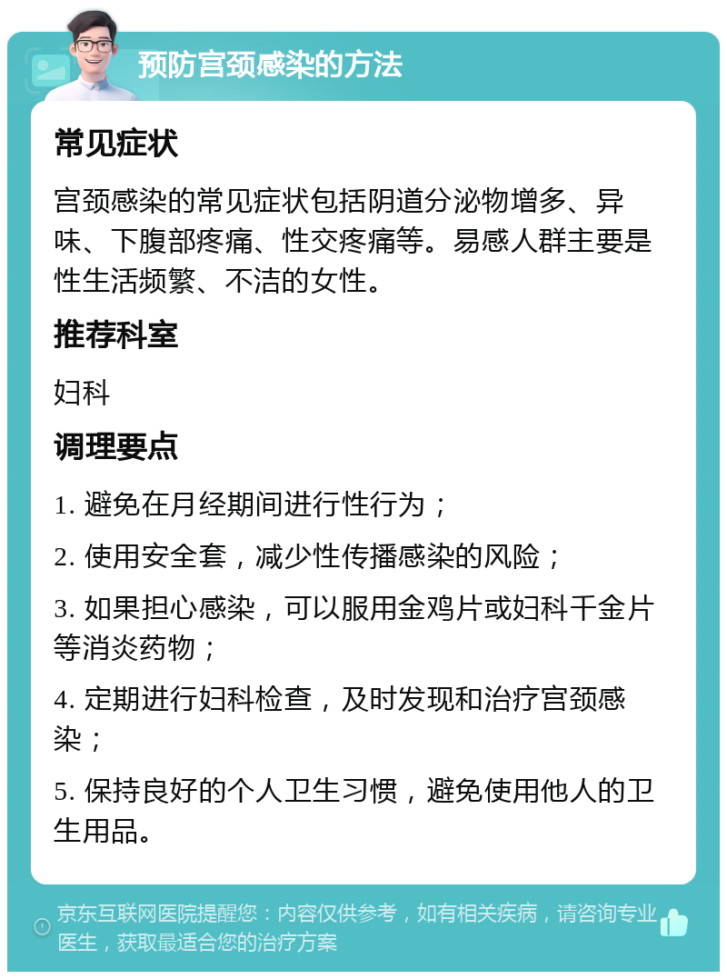 预防宫颈感染的方法 常见症状 宫颈感染的常见症状包括阴道分泌物增多、异味、下腹部疼痛、性交疼痛等。易感人群主要是性生活频繁、不洁的女性。 推荐科室 妇科 调理要点 1. 避免在月经期间进行性行为； 2. 使用安全套，减少性传播感染的风险； 3. 如果担心感染，可以服用金鸡片或妇科千金片等消炎药物； 4. 定期进行妇科检查，及时发现和治疗宫颈感染； 5. 保持良好的个人卫生习惯，避免使用他人的卫生用品。