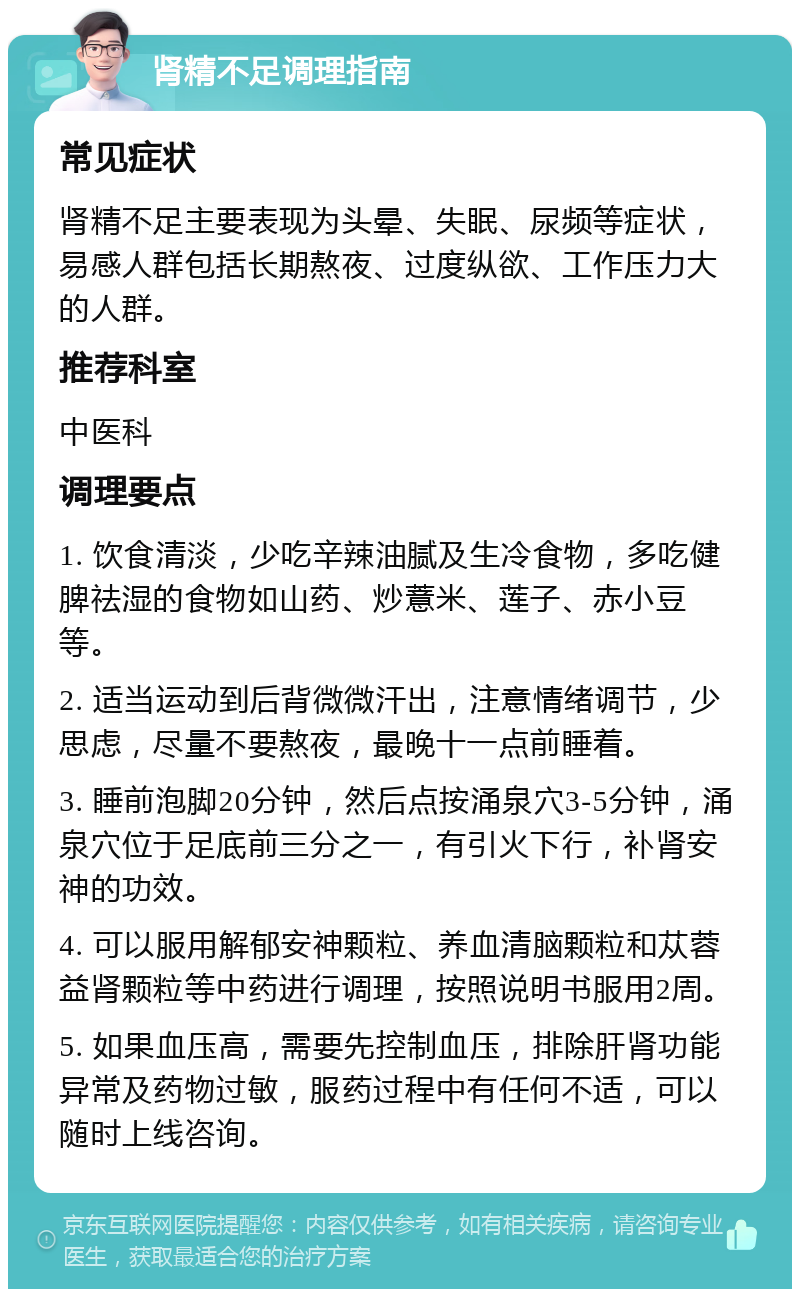 肾精不足调理指南 常见症状 肾精不足主要表现为头晕、失眠、尿频等症状，易感人群包括长期熬夜、过度纵欲、工作压力大的人群。 推荐科室 中医科 调理要点 1. 饮食清淡，少吃辛辣油腻及生冷食物，多吃健脾祛湿的食物如山药、炒薏米、莲子、赤小豆等。 2. 适当运动到后背微微汗出，注意情绪调节，少思虑，尽量不要熬夜，最晚十一点前睡着。 3. 睡前泡脚20分钟，然后点按涌泉穴3-5分钟，涌泉穴位于足底前三分之一，有引火下行，补肾安神的功效。 4. 可以服用解郁安神颗粒、养血清脑颗粒和苁蓉益肾颗粒等中药进行调理，按照说明书服用2周。 5. 如果血压高，需要先控制血压，排除肝肾功能异常及药物过敏，服药过程中有任何不适，可以随时上线咨询。