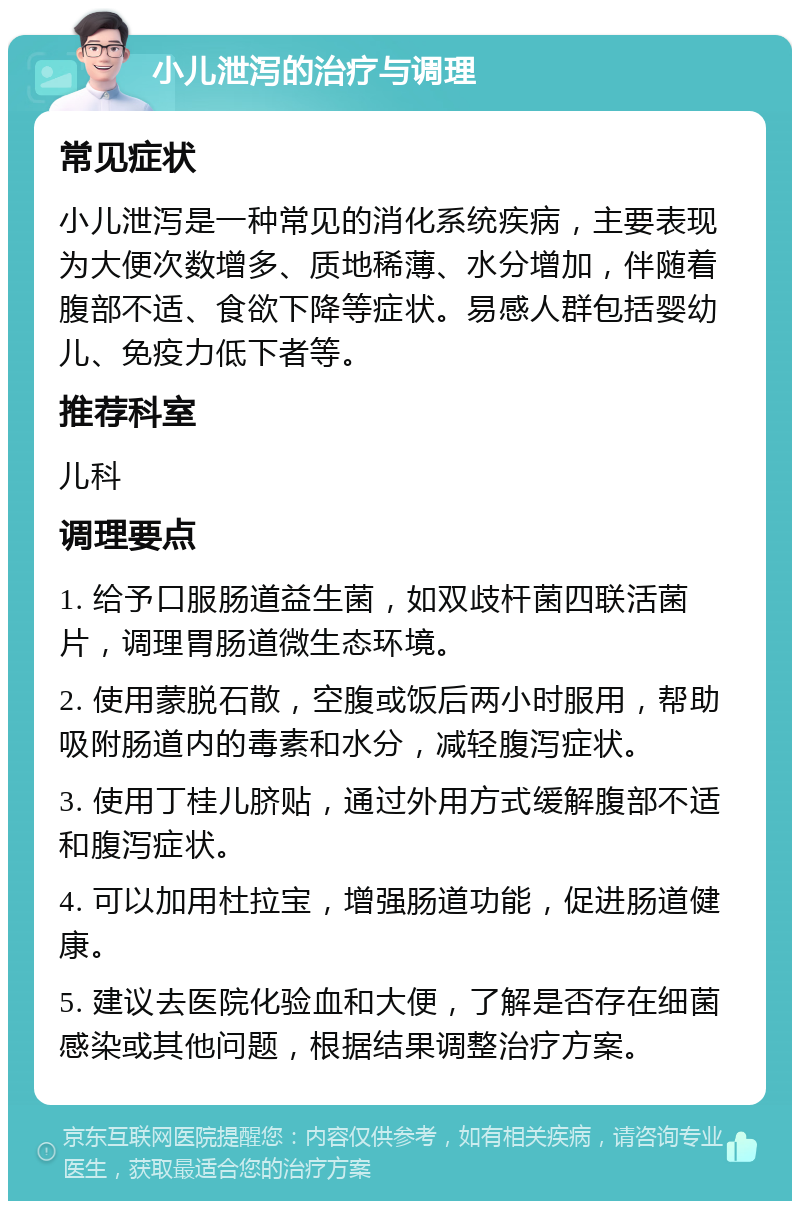 小儿泄泻的治疗与调理 常见症状 小儿泄泻是一种常见的消化系统疾病，主要表现为大便次数增多、质地稀薄、水分增加，伴随着腹部不适、食欲下降等症状。易感人群包括婴幼儿、免疫力低下者等。 推荐科室 儿科 调理要点 1. 给予口服肠道益生菌，如双歧杆菌四联活菌片，调理胃肠道微生态环境。 2. 使用蒙脱石散，空腹或饭后两小时服用，帮助吸附肠道内的毒素和水分，减轻腹泻症状。 3. 使用丁桂儿脐贴，通过外用方式缓解腹部不适和腹泻症状。 4. 可以加用杜拉宝，增强肠道功能，促进肠道健康。 5. 建议去医院化验血和大便，了解是否存在细菌感染或其他问题，根据结果调整治疗方案。