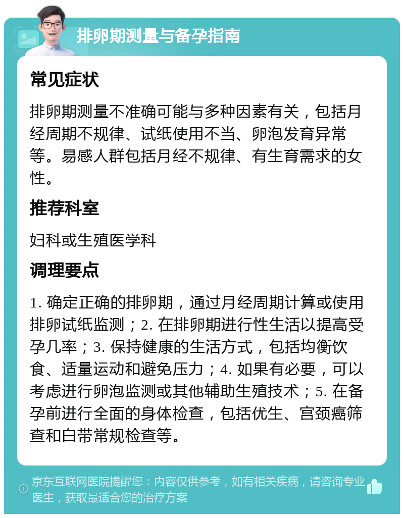 排卵期测量与备孕指南 常见症状 排卵期测量不准确可能与多种因素有关，包括月经周期不规律、试纸使用不当、卵泡发育异常等。易感人群包括月经不规律、有生育需求的女性。 推荐科室 妇科或生殖医学科 调理要点 1. 确定正确的排卵期，通过月经周期计算或使用排卵试纸监测；2. 在排卵期进行性生活以提高受孕几率；3. 保持健康的生活方式，包括均衡饮食、适量运动和避免压力；4. 如果有必要，可以考虑进行卵泡监测或其他辅助生殖技术；5. 在备孕前进行全面的身体检查，包括优生、宫颈癌筛查和白带常规检查等。