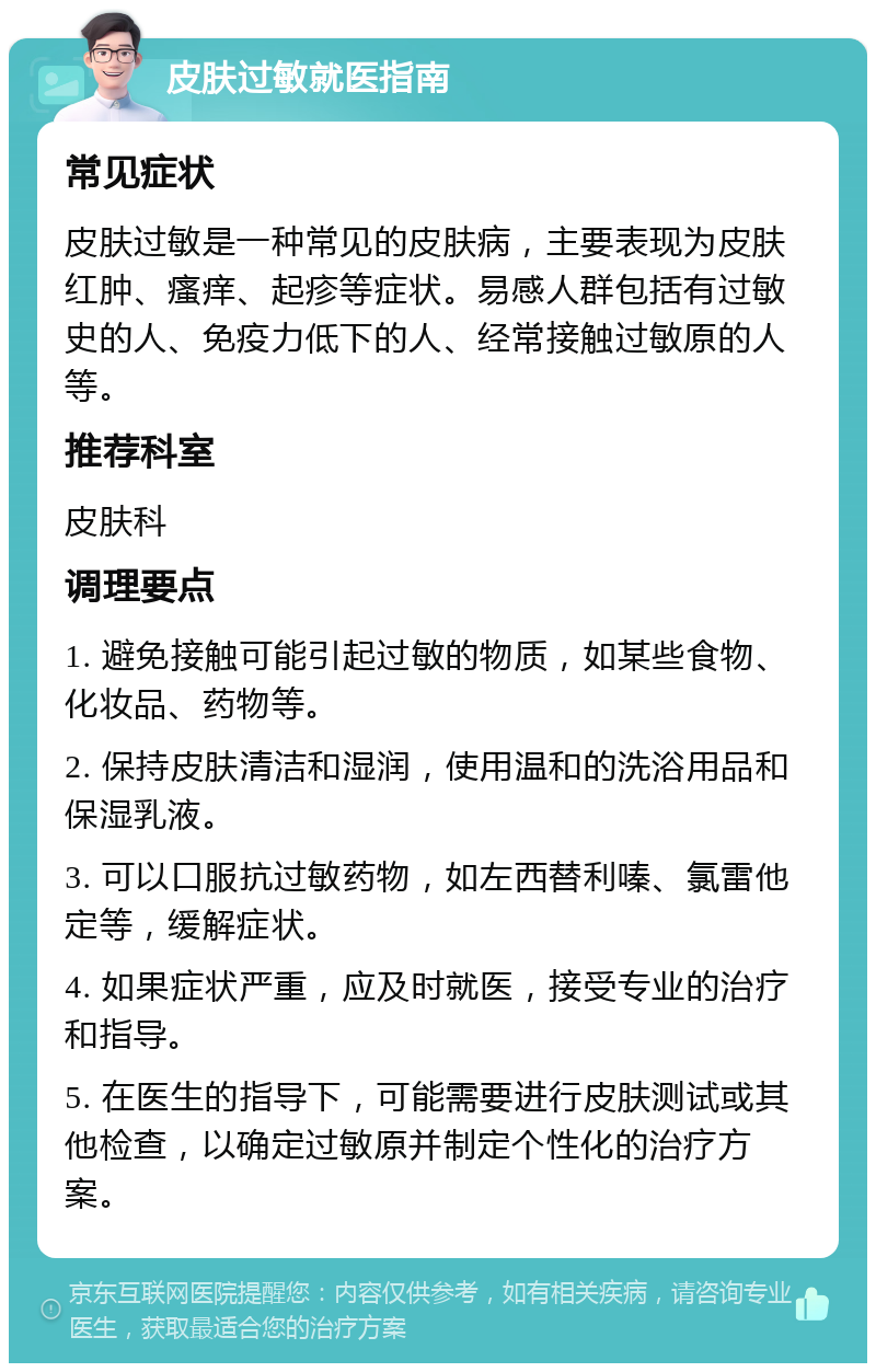 皮肤过敏就医指南 常见症状 皮肤过敏是一种常见的皮肤病，主要表现为皮肤红肿、瘙痒、起疹等症状。易感人群包括有过敏史的人、免疫力低下的人、经常接触过敏原的人等。 推荐科室 皮肤科 调理要点 1. 避免接触可能引起过敏的物质，如某些食物、化妆品、药物等。 2. 保持皮肤清洁和湿润，使用温和的洗浴用品和保湿乳液。 3. 可以口服抗过敏药物，如左西替利嗪、氯雷他定等，缓解症状。 4. 如果症状严重，应及时就医，接受专业的治疗和指导。 5. 在医生的指导下，可能需要进行皮肤测试或其他检查，以确定过敏原并制定个性化的治疗方案。