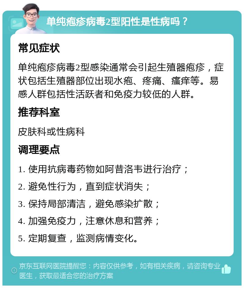 单纯疱疹病毒2型阳性是性病吗？ 常见症状 单纯疱疹病毒2型感染通常会引起生殖器疱疹，症状包括生殖器部位出现水疱、疼痛、瘙痒等。易感人群包括性活跃者和免疫力较低的人群。 推荐科室 皮肤科或性病科 调理要点 1. 使用抗病毒药物如阿昔洛韦进行治疗； 2. 避免性行为，直到症状消失； 3. 保持局部清洁，避免感染扩散； 4. 加强免疫力，注意休息和营养； 5. 定期复查，监测病情变化。