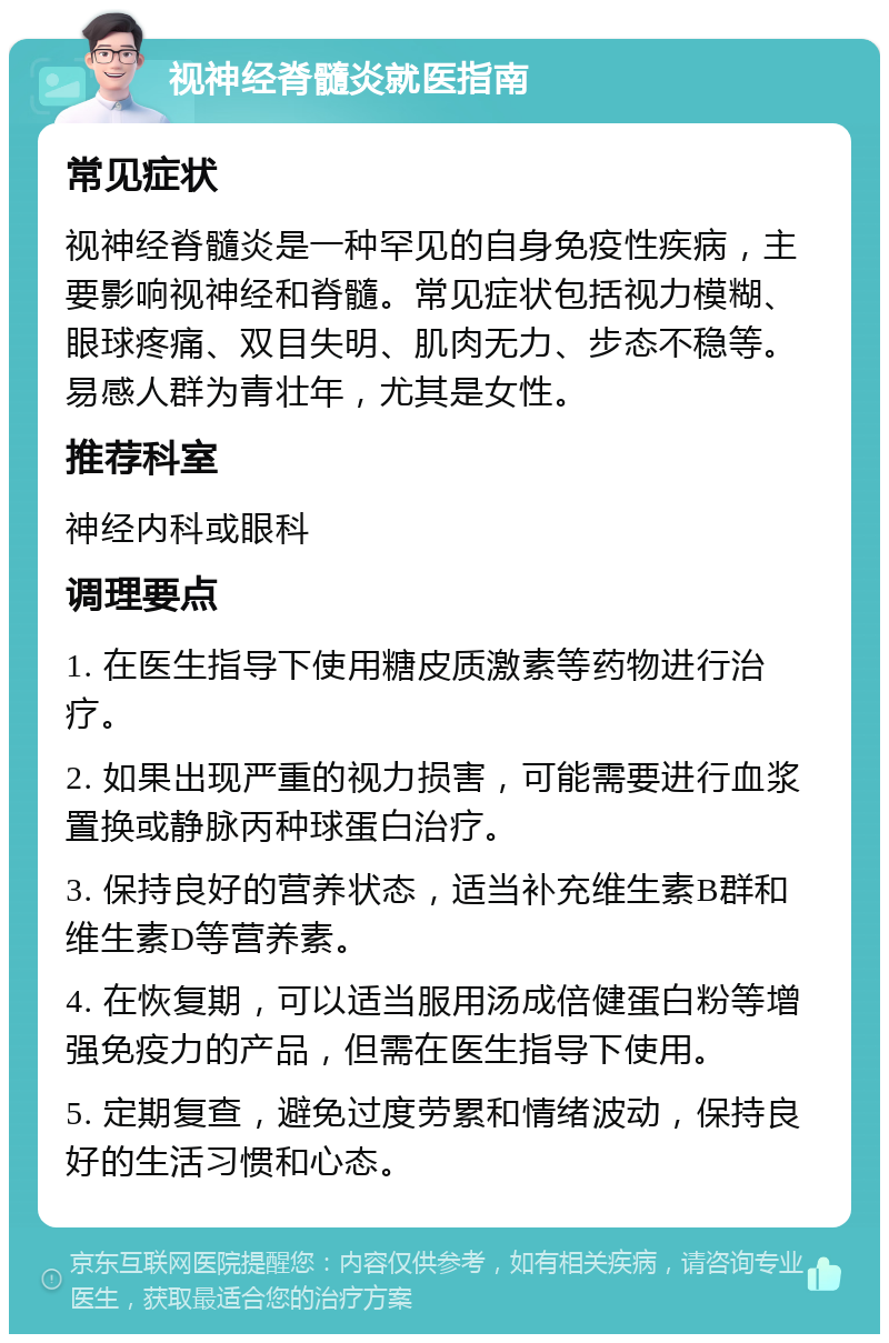 视神经脊髓炎就医指南 常见症状 视神经脊髓炎是一种罕见的自身免疫性疾病，主要影响视神经和脊髓。常见症状包括视力模糊、眼球疼痛、双目失明、肌肉无力、步态不稳等。易感人群为青壮年，尤其是女性。 推荐科室 神经内科或眼科 调理要点 1. 在医生指导下使用糖皮质激素等药物进行治疗。 2. 如果出现严重的视力损害，可能需要进行血浆置换或静脉丙种球蛋白治疗。 3. 保持良好的营养状态，适当补充维生素B群和维生素D等营养素。 4. 在恢复期，可以适当服用汤成倍健蛋白粉等增强免疫力的产品，但需在医生指导下使用。 5. 定期复查，避免过度劳累和情绪波动，保持良好的生活习惯和心态。