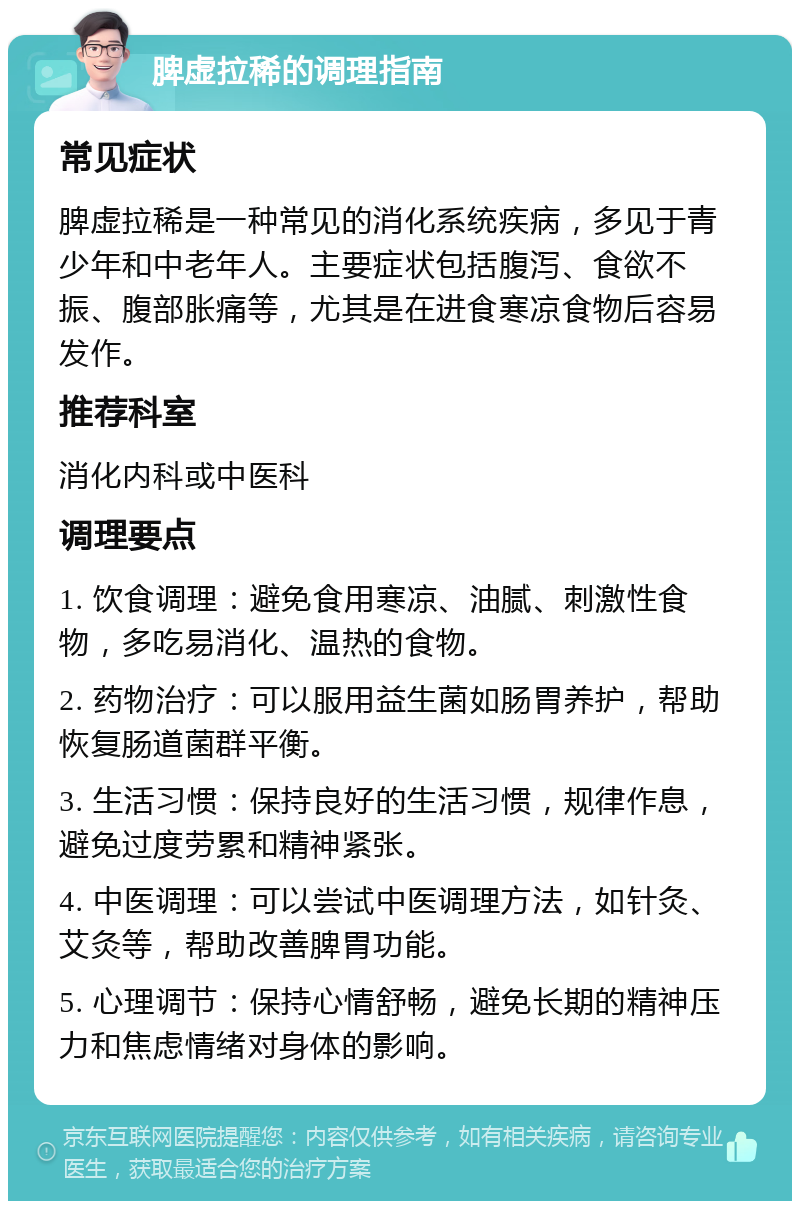 脾虚拉稀的调理指南 常见症状 脾虚拉稀是一种常见的消化系统疾病，多见于青少年和中老年人。主要症状包括腹泻、食欲不振、腹部胀痛等，尤其是在进食寒凉食物后容易发作。 推荐科室 消化内科或中医科 调理要点 1. 饮食调理：避免食用寒凉、油腻、刺激性食物，多吃易消化、温热的食物。 2. 药物治疗：可以服用益生菌如肠胃养护，帮助恢复肠道菌群平衡。 3. 生活习惯：保持良好的生活习惯，规律作息，避免过度劳累和精神紧张。 4. 中医调理：可以尝试中医调理方法，如针灸、艾灸等，帮助改善脾胃功能。 5. 心理调节：保持心情舒畅，避免长期的精神压力和焦虑情绪对身体的影响。