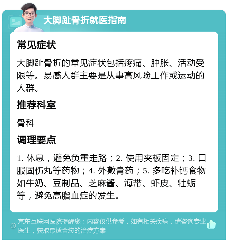 大脚趾骨折就医指南 常见症状 大脚趾骨折的常见症状包括疼痛、肿胀、活动受限等。易感人群主要是从事高风险工作或运动的人群。 推荐科室 骨科 调理要点 1. 休息，避免负重走路；2. 使用夹板固定；3. 口服固伤丸等药物；4. 外敷膏药；5. 多吃补钙食物如牛奶、豆制品、芝麻酱、海带、虾皮、牡蛎等，避免高脂血症的发生。