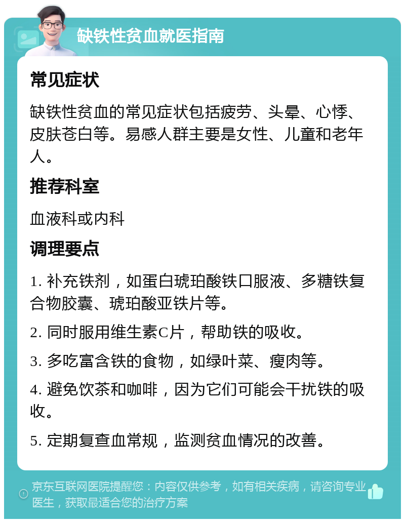 缺铁性贫血就医指南 常见症状 缺铁性贫血的常见症状包括疲劳、头晕、心悸、皮肤苍白等。易感人群主要是女性、儿童和老年人。 推荐科室 血液科或内科 调理要点 1. 补充铁剂，如蛋白琥珀酸铁口服液、多糖铁复合物胶囊、琥珀酸亚铁片等。 2. 同时服用维生素C片，帮助铁的吸收。 3. 多吃富含铁的食物，如绿叶菜、瘦肉等。 4. 避免饮茶和咖啡，因为它们可能会干扰铁的吸收。 5. 定期复查血常规，监测贫血情况的改善。