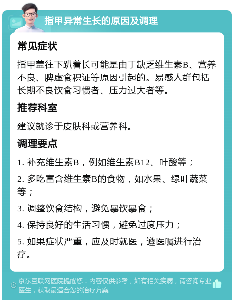 指甲异常生长的原因及调理 常见症状 指甲盖往下趴着长可能是由于缺乏维生素B、营养不良、脾虚食积证等原因引起的。易感人群包括长期不良饮食习惯者、压力过大者等。 推荐科室 建议就诊于皮肤科或营养科。 调理要点 1. 补充维生素B，例如维生素B12、叶酸等； 2. 多吃富含维生素B的食物，如水果、绿叶蔬菜等； 3. 调整饮食结构，避免暴饮暴食； 4. 保持良好的生活习惯，避免过度压力； 5. 如果症状严重，应及时就医，遵医嘱进行治疗。