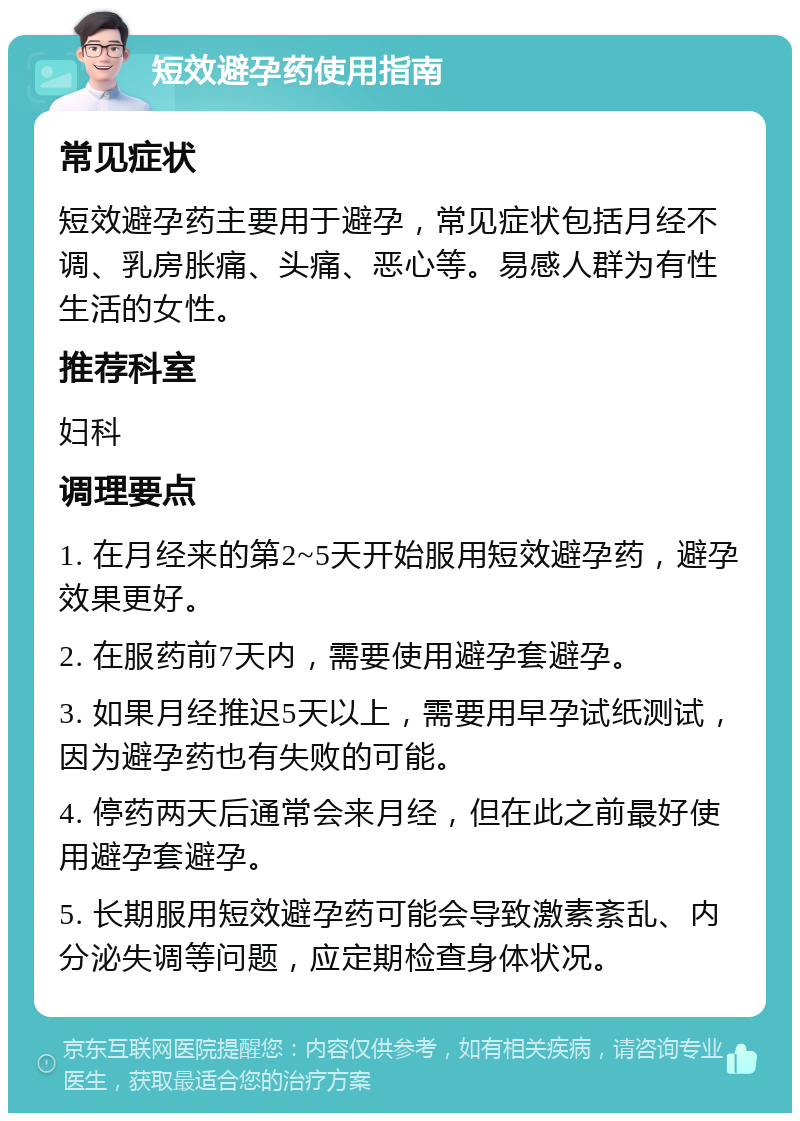 短效避孕药使用指南 常见症状 短效避孕药主要用于避孕，常见症状包括月经不调、乳房胀痛、头痛、恶心等。易感人群为有性生活的女性。 推荐科室 妇科 调理要点 1. 在月经来的第2~5天开始服用短效避孕药，避孕效果更好。 2. 在服药前7天内，需要使用避孕套避孕。 3. 如果月经推迟5天以上，需要用早孕试纸测试，因为避孕药也有失败的可能。 4. 停药两天后通常会来月经，但在此之前最好使用避孕套避孕。 5. 长期服用短效避孕药可能会导致激素紊乱、内分泌失调等问题，应定期检查身体状况。