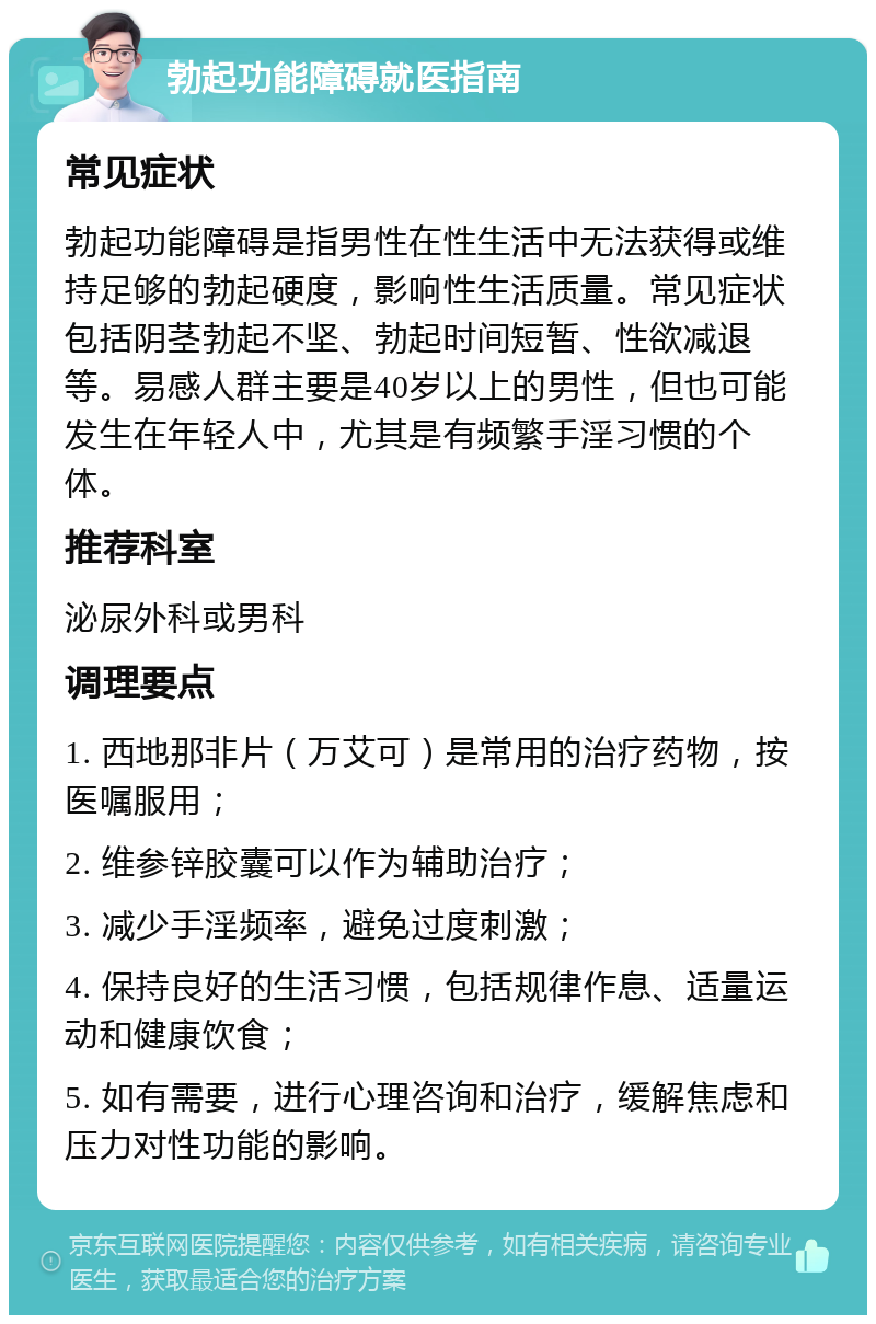 勃起功能障碍就医指南 常见症状 勃起功能障碍是指男性在性生活中无法获得或维持足够的勃起硬度，影响性生活质量。常见症状包括阴茎勃起不坚、勃起时间短暂、性欲减退等。易感人群主要是40岁以上的男性，但也可能发生在年轻人中，尤其是有频繁手淫习惯的个体。 推荐科室 泌尿外科或男科 调理要点 1. 西地那非片（万艾可）是常用的治疗药物，按医嘱服用； 2. 维参锌胶囊可以作为辅助治疗； 3. 减少手淫频率，避免过度刺激； 4. 保持良好的生活习惯，包括规律作息、适量运动和健康饮食； 5. 如有需要，进行心理咨询和治疗，缓解焦虑和压力对性功能的影响。