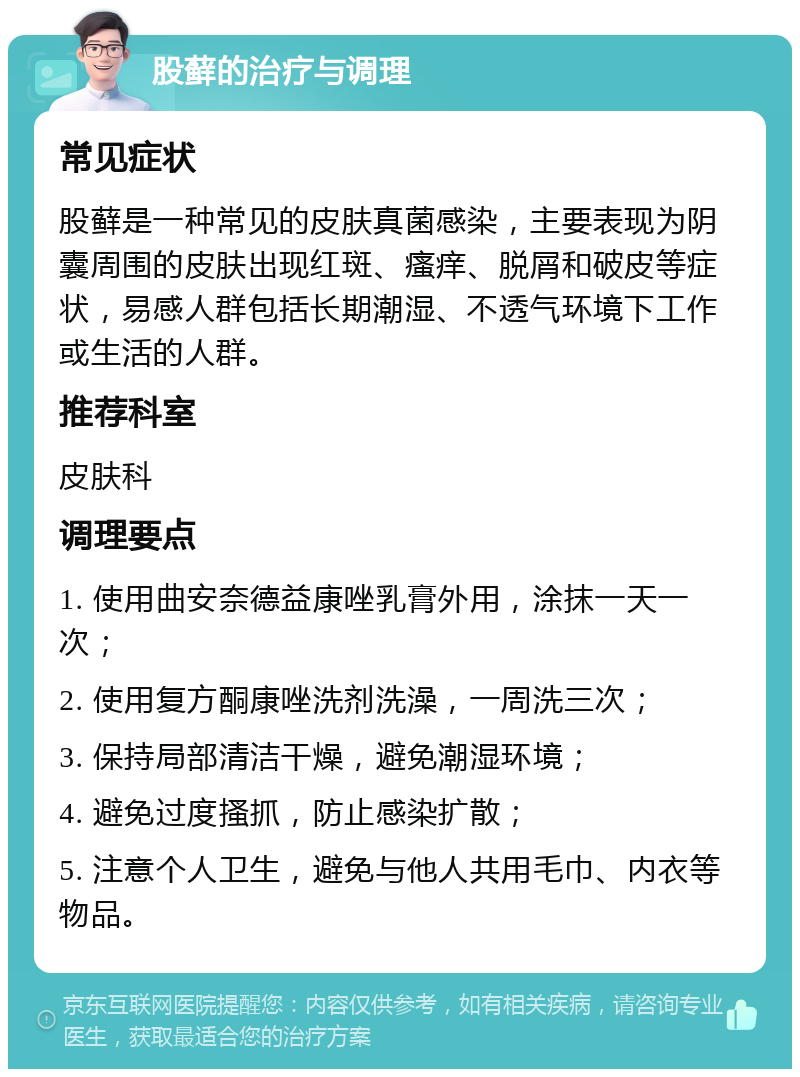 股藓的治疗与调理 常见症状 股藓是一种常见的皮肤真菌感染，主要表现为阴囊周围的皮肤出现红斑、瘙痒、脱屑和破皮等症状，易感人群包括长期潮湿、不透气环境下工作或生活的人群。 推荐科室 皮肤科 调理要点 1. 使用曲安奈德益康唑乳膏外用，涂抹一天一次； 2. 使用复方酮康唑洗剂洗澡，一周洗三次； 3. 保持局部清洁干燥，避免潮湿环境； 4. 避免过度搔抓，防止感染扩散； 5. 注意个人卫生，避免与他人共用毛巾、内衣等物品。